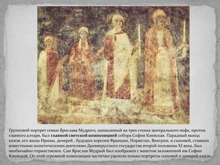 

Групповой портрет семьи Ярослава Мудрого, написанный на трех стенах центрального нефа, против
главного алтаря, был главной светской композицией собора София Киевская. Парадный выход
князя, его жены Ирины, дочерей , будущих королев Франции, Норвегии, Венгрии, и сыновей, ставших
известными политическими деятелями Древнерусского государства второй половины XI века, был
необычайно торжественен. Сам Ярослав Мудрый был изображен с макетом заложенной им Софии
Киевской. От этой огромной композиции частично уцелели только портреты сыновей и дочерей князя.

 