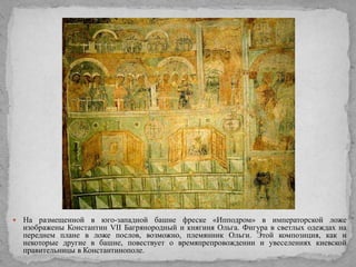 

На размещенной в юго-западной башне фреске «Ипподром» в императорской ложе
изображены Константин VII Багрянородный и княгиня Ольга. Фигура в светлых одеждах на
переднем плане в ложе послов, возможно, племянник Ольги. Этой композиция, как и
некоторые другие в башне, повествует о времяпрепровождении и увеселениях киевской
правительницы в Константинополе.

 