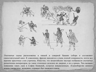 Охотничьи сцены расположены в южной и северной башнях собора и составляют
самостоятельный цикл. К сожалению, фрески находятся в очень плохой сохранности, почти все
верхние красочные слои утрачены. Известно, что византийские мастера изображали охотничьи
развлечения императоров, но такие стенописи делались во дворцах, а не в храмах. Чем вызвано
появление таких сцен в Софии Киевской, остается невыясненным. «Единоборство конного
воина с медведем» возможно, отражает быт киевского князя.

 