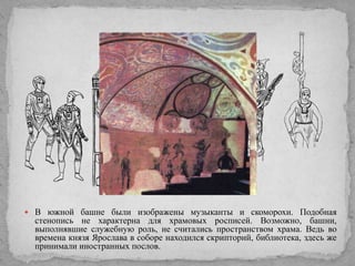  В южной башне были изображены музыканты и скоморохи. Подобная

стенопись не характерна для храмовых росписей. Возможно, башни,
выполнявшие служебную роль, не считались пространством храма. Ведь во
времена князя Ярослава в соборе находился скрипторий, библиотека, здесь же
принимали иностранных послов.

 