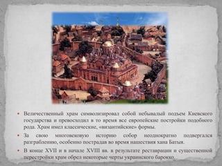  Величественный храм символизировал собой небывалый подъем Киевского

государства и превосходил в то время все европейские постройки подобного
рода. Храм имел классические, «византийские» формы.
 За

свою многовековую историю собор неоднократно подвергался
разграблению, особенно пострадав во время нашествия хана Батыя.

 В конце XVII и в начале XVIII вв. в результате реставрации и существенной

перестройки храм обрел некоторые черты украинского барокко.

 
