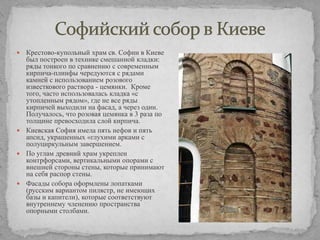 Крестово-купольный храм св. Софии в Киеве
был построен в технике смешанной кладки:
ряды тонкого по сравнению с современным
кирпича-плинфы чередуются с рядами
камней с использованием розового
известкового раствора - цемянки. Кроме
того, часто использовалась кладка «с
утопленным рядом», где не все ряды
кирпичей выходили на фасад, а через один.
Получалось, что розовая цемянка в 3 раза по
толщине превосходила слой кирпича.
 Киевская София имела пять нефов и пять
апсид, украшенных «глухими арками с
полуциркульным завершением.
 По углам древний храм укреплен
контрфорсами, вертикальными опорами с
внешней стороны стены, которые принимают
на себя распор стены.
 Фасады собора оформлены лопатками
(русским вариантом пилястр, не имеющих
базы и капители), которые соответствуют
внутреннему членению пространства
опорными столбами.


 