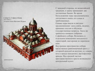 С западной стороны, по византийской
традиции, к храму примыкают две
лестничные башни. Во время
богослужения хоры предназначались
для великого князя, его семьи и
приближенных.
Однако хоры имели и светское
предназначение: здесь князь, видимо,
принимал послов и обсуждал
государственные вопросы. Здесь же
хранилось книжное собрание
Софийского собора. Возможно, в
отдельном помещении находился и
скрипторий, мастерская по переписке
книг.
Внутреннее пространство собора
представляло равноконечный крест, с
алтарной апсидой на востоке, а с севера,
юга и запада находились двухъярусные
аркады. Над средней частью
пространственного креста возвышался
центральный купол.

 