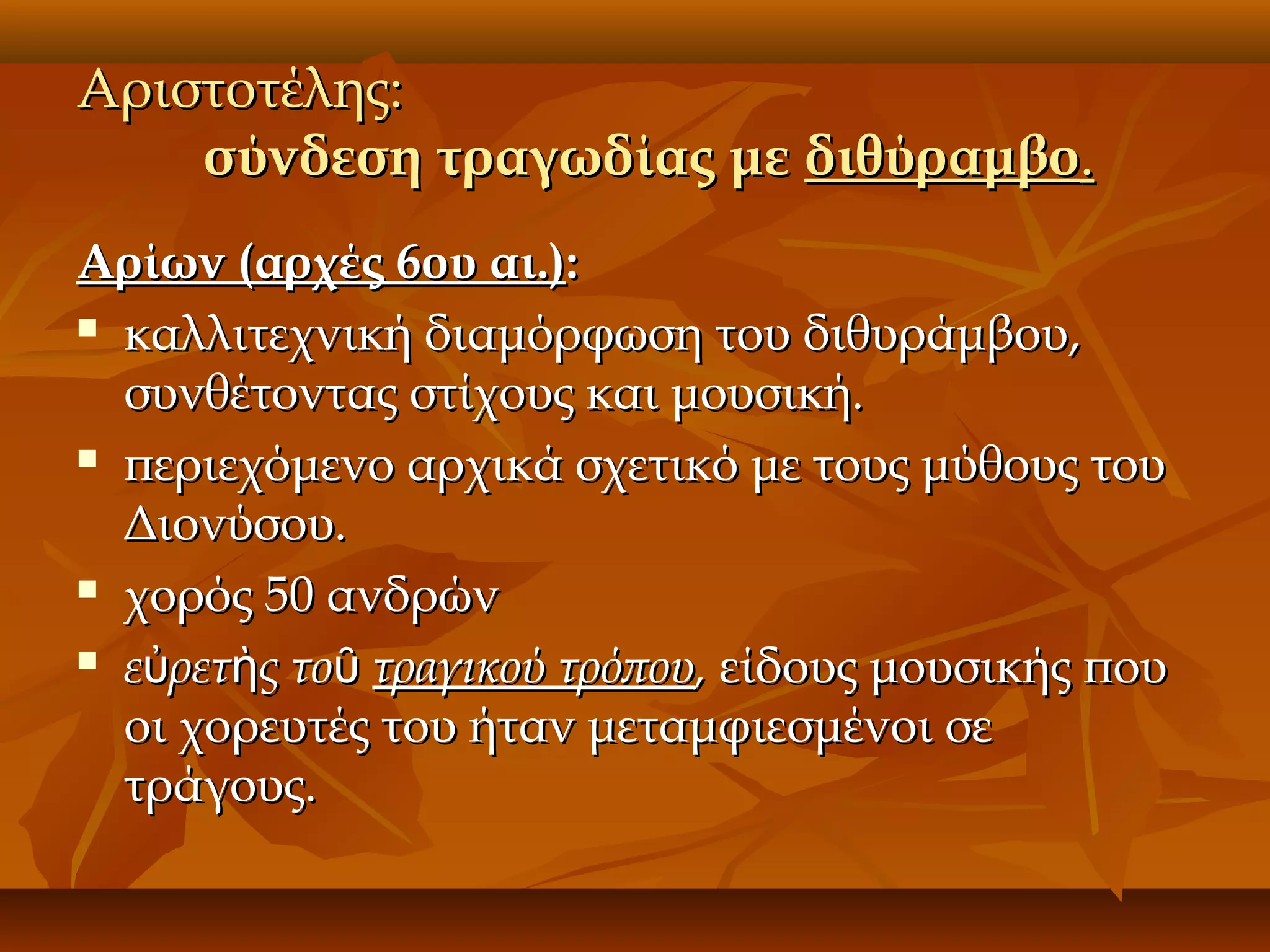 Αριστοτέλης:
σύνδεση τραγωδίας με διθύραμβο.
Αρίων (αρχές 6ου αι.):
 καλλιτεχνική διαμόρφωση του διθυράμβου,
συνθέτοντας στίχους και μουσική.
 περιεχόμενο αρχικά σχετικό με τους μύθους του
Διονύσου.
 χορός 50 ανδρών
 εὐρετὴς τοῦ τραγικού τρόπου, είδους μουσικής που
οι χορευτές του ήταν μεταμφιεσμένοι σε
τράγους.

 