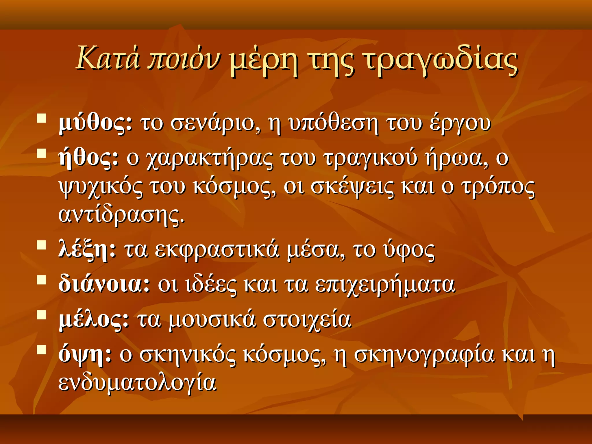 Κατά ποιόν μέρη της τραγωδίας








μύθος: το σενάριο, η υπόθεση του έργου
ήθος: ο χαρακτήρας του τραγικού ήρωα, ο
ψυχικός του κόσμος, οι σκέψεις και ο τρόπος
αντίδρασης.
λέξη: τα εκφραστικά μέσα, το ύφος
διάνοια: οι ιδέες και τα επιχειρήματα
μέλος: τα μουσικά στοιχεία
όψη: ο σκηνικός κόσμος, η σκηνογραφία και η
ενδυματολογία

 