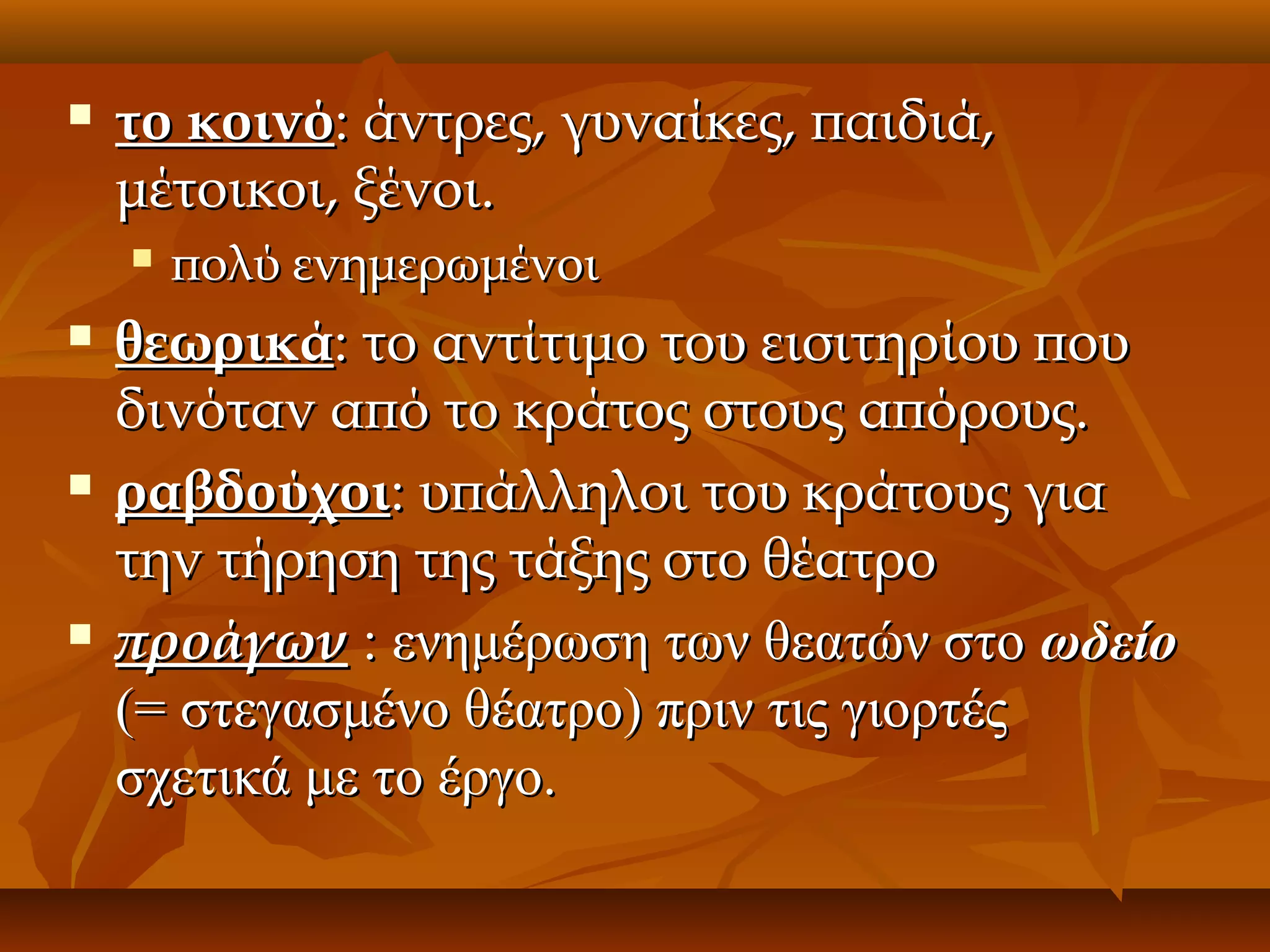 

το κοινό: άντρες, γυναίκες, παιδιά,
μέτοικοι, ξένοι.








πολύ ενημερωμένοι

θεωρικά: το αντίτιμο του εισιτηρίου που
δινόταν από το κράτος στους απόρους.
ραβδούχοι: υπάλληλοι του κράτους για
την τήρηση της τάξης στο θέατρο
προάγων : ενημέρωση των θεατών στο ωδείο
(= στεγασμένο θέατρο) πριν τις γιορτές
σχετικά με το έργο.

 