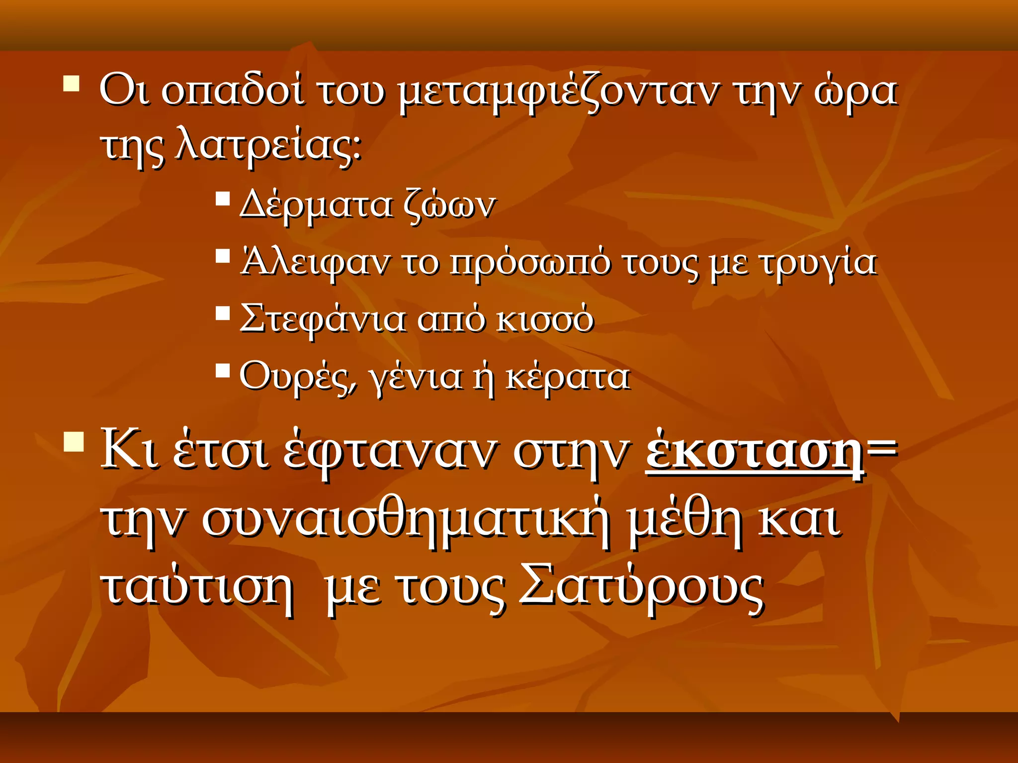 

Οι οπαδοί του μεταμφιέζονταν την ώρα
της λατρείας:
Δέρματα ζώων
 Άλειφαν το πρόσωπό τους με τρυγία
 Στεφάνια από κισσό
 Ουρές, γένια ή κέρατα




Κι έτσι έφταναν στην έκσταση=
την συναισθηματική μέθη και
ταύτιση με τους Σατύρους

 