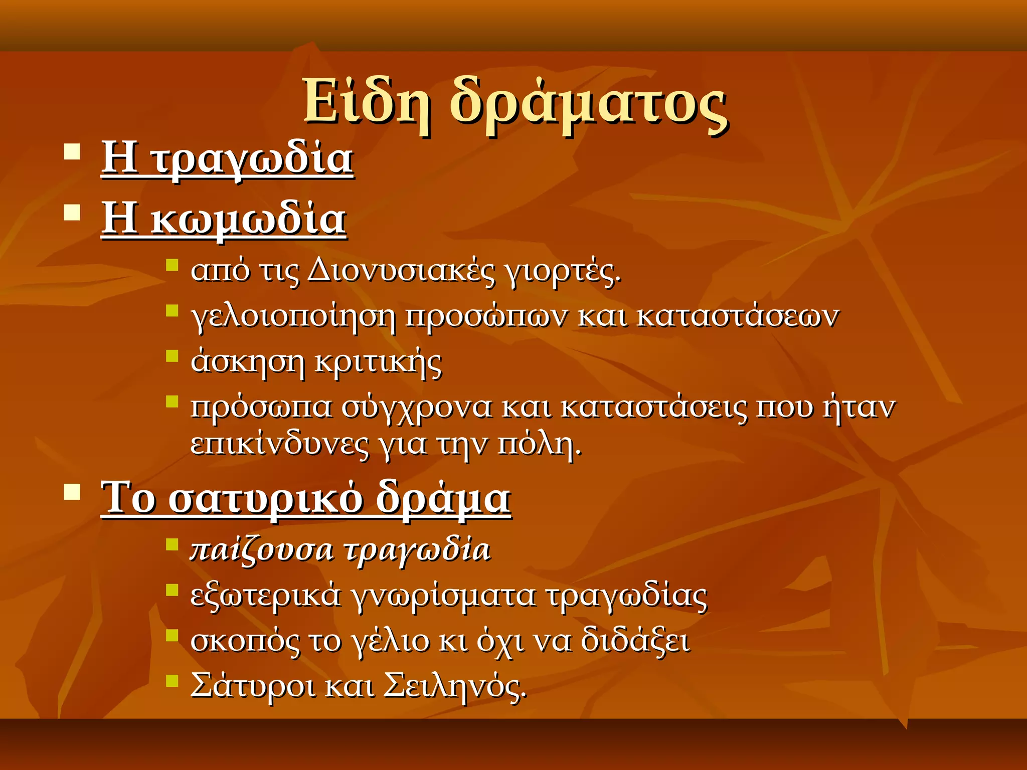 


Είδη δράματος

Η τραγωδία
Η κωμωδία

από τις Διονυσιακές γιορτές.
 γελοιοποίηση προσώπων και καταστάσεων
 άσκηση κριτικής
 πρόσωπα σύγχρονα και καταστάσεις που ήταν
επικίνδυνες για την πόλη.




Το σατυρικό δράμα
παίζουσα τραγωδία
 εξωτερικά γνωρίσματα τραγωδίας
 σκοπός το γέλιο κι όχι να διδάξει
 Σάτυροι και Σειληνός.


 