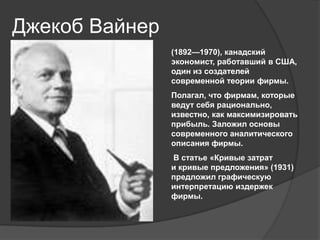 Джекоб Вайнер
(1892—1970), канадский
экономист, работавший в США,
один из создателей
современной теории фирмы.
Полагал, что фирмам, которые
ведут себя рационально,
известно, как максимизировать
прибыль. Заложил основы
современного аналитического
описания фирмы.
В статье «Кривые затрат
и кривые предложения» (1931)
предложил графическую
интерпретацию издержек
фирмы.

 