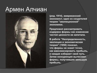Армен Алчиан
(род. 1914), американский
экономист, один из создателей
теории "эволюционной"
экономики.
Предложил рассматривать
издержки фирмы как изменение
чистой ценности ее капитала.
В работе “Неопределенность,
эволюция и экономическая
теория” (1950) показал,
что фирмы не знают точно,
как максимизировать прибыль,
и каждая избирает свой путь.
Затем конкуренция вытесняет
фирмы, получившие меньшую
прибыль.

 