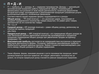 

П=Д-И



П — прибыль, Д — доходы, И — издержки производства. Доходы — важнейший
экономический показатель работы предприятий (фирм), отражающий их
финансовые поступления от всех видов деятельности, конечным результатом
которой выступает произведенная и реализованная продукция (оказанные услуги,
выполненные работы), оплаченные заказчиком.
Соответственно видам издержек фирмы подразделяются и доходы
Общий доход — TR (total revenue) — это денежная сумма, получаемая от
продажи определенного количества товара (выручки). Он равен цене товара,
умноженной на это количество товара:
TR = Q х Р
Средний доход— AR (average revenue)— равен общему доходу, деленному на
количество единиц продукции:
AR=TR/Q
Предельный доход — MR (marginal revenue)—это приращение общего дохода за
счет бесконечно малого увеличения количества произведенной и проданной
продукции (приращение общего дохода при увеличении продаж на единицу
продукции): /Q
Максимальная прибыль достигается во взаимодействии внутренних и внешних
факторов деятельности фирмы. Основное требование максимизации прибыли —
прибыльность каждой единицы выпуска. Фирма стремится максимизировать разность между общим доходом и общими издержками.














Таким образом, фирма, принимая решение о росте производства продукции, может
руководствоваться простым правилом: ей следует увеличивать производство до
уровня, на котором предельный доход становится равным предельным издержкам.

 