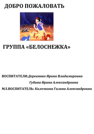 ДОБРО ПОЖАЛОВАТЬ

ГРУППА «БЕЛОСНЕЖКА»

ВОСПИТАТЕЛИ:Деревянко Ирина Владимировна
Губина Ирина Александровна
МЛ.ВОСПИТАТЕЛЬ: Килочкина Галина Александровна

 