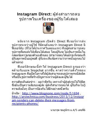 Instagram Direct: ผู้ส ่ง สามารถลบ
รูป ภาพในเครื่อ งของผู้ร ับ ได้เ สมอ

ห ลั ง จ า ก Instagram เ ปิ ด ตั ว Direct ฟี เ จ อ ร์ ก า ร ส่ ง
รู ป ภาพระหว่ า งผู้ ใ ช้ ก็ มี ค นค้ น พบว่ า Instagram Direct มี
ฟี เ จอร์ ลั บ (ที่ ไ ม่ ไ ด้ ป ระกาศในตอนแรก) คื อ ผู้ ส่ ง สามารถลบ
รูปภาพที่เคยส่งให้เพื่อนได้เสมอ โดยผู้รับจะไม่เห็นภาพนั้นใน
กล่องข้อความของตัวเองอีกเลย (สามารถลบได้แม้กระทั่งขณะที่
ผู้รับดูภาพนั้นอยู่พอดี ผู้รับจะเห็นข้อความว่าภาพนั้นถูกลบไป
แล้วแทน)
ฟี เ จอร์ ลั ก ษณะนี้ ทำา ให้ Instagram Direct ถู ก มองว่ า
คล้ า ยกั บ แอพ Snapchat มากขึ้ น คาดว่ า ความตั้ ง ใจของ
Instagram คือเปิดโอกาสให้ผู้ส่งสามารถลบรูปภาพกรณีส่งผิด
หรือเป็นรูปภาพที่สร้างปัญหาระหว่างผู้ส่งและผู้รับได้
ความคิดเห็นต่อข่าว : ผมว่าดีครับ เพราะถ้าผู้ส่งส่งรูปไปให้ผิด
ซึ่งมันเป็นความลับของผู้ส่ง ผู้ส่งก็สามารถลบได้ ผู้รับก็จะไม่รู้
ความลับนั้นๆ เป็นการป้องกันได้อีกอย่างหนึ่งครับ
อ้างอิง : http://www.blognone.com/node/51694 ,
http://arstechnica.com/business/2013/12/instagr
am-senders-can-delete-their-messages-fromrecipients-phones/
นายวรุต ชมภูจักร ม.4/5 เลขที่6

 