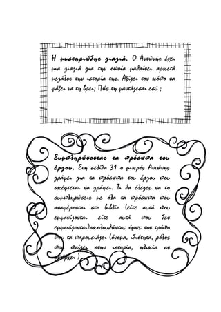 Η μυστηριώδης γιαγιά. Ο Αντώνης έχει
μια γιαγιά για την οποία μαθαίνει αρκετά
μεγάλος την ιστορία της. Αξίζει τον κόπο να
ψάξει να τη βρει; Πώς τη φαντάζεσαι εσύ ;

Συμπληρώνοντας τα πρόσωπα του
έργου. Στη σελίδα 31 ο μικρός Αντώνης
γράφει για τα πρόσωπα του έργου που
σκέφτεται να γράψει. Τι θα έλεγες να το
συμπληρώσεις με όλα τα πρόσωπα που
αναφέρονται στο βιβλίο (είτε αυτά που
εμφανίζονται είτε αυτά που δεν
εμφανίζονται)ακολουθώντας όμως τον τρόπο
που τα παρουσιάζει (όνομα, ιδιότητα, ρόλος
που παίζει στην ιστορία, ηλικία αν
υπάρχει )

 