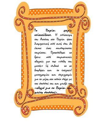 Το
Παρίσι
χωρίς
ντίσνεϋλαντ. Η επίσκεψη
του Αντώνη στο Παρίσι ήταν
διαφορετική από αυτή που θα
έκανε ένας ανυποψίαστος
τουρίστας. Προσπάθησε να
βρεις
από
τουριστικούς
οδηγούς για την «πόλη του
φωτός» (ή πιθανά να σε
βοηθήσει και το ίντερνετ)
φωτογραφίες και περιγραφές
για τα μέρη στα οποία πήγε με
τον παππού του και φτιάξε τον
«οδηγό για το Παρίσι του
ψεύτη παππού ».

 