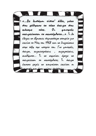 «…Δε λυπάμαι τίποτ’ άλλο, μόνο
που χάθηκαν τα τόσα όνειρα που
κάναμε
τότε.
Οι
φοιτητές
ονειρεύονται το ακατόρθωτο…» . Τι θα
έλεγες να έβρισκες περισσότερα στοιχεία για
εκείνο το Μάη του 1968 και να διηγούσουν
στην τάξη την ιστορία του. Για φοιτητές,
όνειρα, συγκεντρώσεις , συγκρούσεις,
συνθήματα… Τι να σημαίνει άραγε να
ονειρεύεσαι το ακατόρθωτο; Τι όνειρα
έκαναν χωρίς να κοιμούνται εκείνοι οι
φοιτητές και ένας ψεύτης παππούς;

 