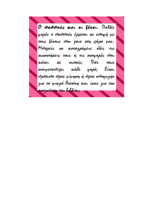 Ο παππούς και οι ξένοι. Πολλές
φορές ο παππούς έρχεται σε επαφή με
τους ξένους που ζουν στη χώρα μας.
Μπορείς να καταγράψεις όλες τις
συναντήσεις τους ή τις αναφορές που
κάνει σε αυτούς; Πώς τους
αντιμετωπίζει κάθε φορά; Είναι
πρότυπο προς μίμηση ή προς αποφυγήν
για το μικρό Αντώνη και ίσως για τον
αναγνώστη του βιβλίου;

 