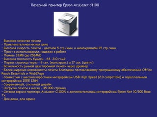 Лазерный принтер Epson AcuLaser C1100

• Высокое качество печати
• Привлекательная низкая цена
• Высокая скорость печати - цветной 5 стр./мин. и монохромной 25 стр./мин.
• Прост в использовании, надежен в работе
• Память 32Мб (до 256Мб)
• Высокая плотность бумаги - 64- 210 г/м2
• Первая страница через - 9 сек. (монохром.) и 17 сек. (цветн.)
• Возможность ручной двусторонней печати через драйвер
• Более широкие возможности печати благодаря поставляемому программному обеспечению Office
Ready Essentials и Web2Page
• Совместим с высокоскоростным интерфейсам USB High Speed (2.0 compatible) и параллельным
интерфейсом IEEE 1284
• Современный, стильный дизайн
• Нагрузка печати в месяц - 45 000 страниц.
• Сетевая версия принтера AcuLaser C1100N c дополнительным интерфейсом Epson Net 10/100 Base
Tx
• Для дома, для офиса

 