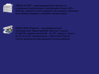 XEROX 6030EP - широкоформатный принтер со
встроенным контроллером: монохромная печать 600 х
1200 dpi, скорость 3 листа формата А0 в минуту; возможно
дополнение сканером и внешним контроллером

XEROX 8160 (Pigment) - широкоформатный
полноцветный термоструйный принтер: 6 красок
(CcMmYK), ширина носителей - до 60", скорость печати до 20 кв.м/час; модификация с чернилами Pigment
(печать документов для наружного использования)

 