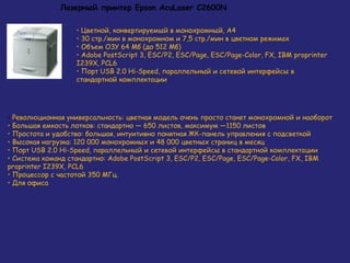 Лазерный принтер Epson AcuLaser C2600N
• Цветной, конвертируемый в монохромный, А4
• 30 стр./мин в монохромном и 7,5 стр./мин в цветном режимах
• Объем ОЗУ 64 Мб (до 512 Мб)
• Adobe PostScript 3, ESC/P2, ESC/Page, ESC/Page-Color, FX, IBM proprinter
I239X, PCL6
• Порт USB 2.0 Hi-Speed, параллельный и сетевой интерфейсы в
стандартной комплектации

• Революционная универсальность: цветная модель очень просто станет монохромной и наоборот
• Большая емкость лотков: стандартно — 650 листов, максимум —1150 листов
• Простота и удобство: большая, интуитивно понятная ЖК-панель управления с подсветкой
• Высокая нагрузка: 120 000 монохромных и 48 000 цветных страниц в месяц
• Порт USB 2.0 Hi-Speed, параллельный и сетевой интерфейсы в стандартной комплектации
• Система команд стандартно: Adobe PostScript 3, ESC/P2, ESC/Page, ESC/Page-Color, FX, IBM
proprinter I239X, PCL6
• Процессор с частотой 350 МГц.
• Для офиса

 