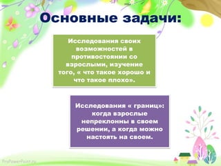 Основные задачи:
Исследования своих
возможностей в
противостоянии со
взрослыми, изучение
того, « что такое хорошо и
что такое плохо».

Исследования « границ»:
когда взрослые
непреклонны в своем
решении, а когда можно
настоять на своем.

ProPowerPoint.ru

 