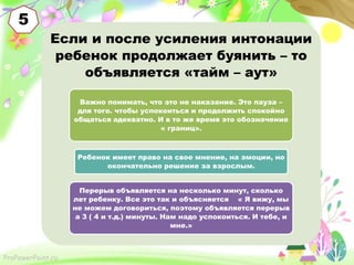 5
Если и после усиления интонации
ребенок продолжает буянить – то
объявляется «тайм – аут»
Важно понимать, что это не наказание. Это пауза –
для того. чтобы успокоиться и продолжить спокойно
общаться адекватно. И в то же время это обозначение
« границ».

Ребенок имеет право на свое мнение, на эмоции, но
окончательно решение за взрослым.
Перерыв объявляется на несколько минут, сколько
лет ребенку. Все это так и объясняется « Я вижу, мы
не можем договориться, поэтому объявляется перерыв
а 3 ( 4 и т.д.) минуты. Нам надо успокоиться. И тебе, и
мне.»

ProPowerPoint.ru

 
