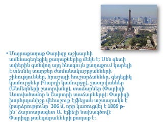 • Մայրաքաղաք Փարիզը աշխարհի
ամենագեղեցիկ քաղաքներից մեկն է: Սեն գետի
ափերին գտնվող այդ հնագույն քաղաքում կարելի
է տեսնել տարբեր ժամանակաշրջանների
շինություններ, հրաշալի հուշարձաններ, գեղեցիկ
կամուրջներ (Գարդի կամուրջը), շատրվաններ
(Անմեղների շատրվանը), տաճարներ (Փարիզի
Աստվածամոր և Շարտրի տաճարները): Փարիզի
խորհրդանիշը վեհաշուք Էյֆելյան աշտարակն է
(բարձրությունը՝ 306 մ, որը կառուցվել է 1889 թին` ճարտարագետ Ա. Էյֆելի նախագծով):
Փարիզը թանգարանների քաղաք է:

 