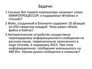 Задачи:
1 Сколько бит памяти компьютера занимает слово
МИКРОПРОЦЕССОР, в кодировках Windows и
Unicode?
2 Файл, созданный в блокноте содержит 10 абзацев
по 650 символов каждый. Чему равен объём
файла в байтах?
3 Автоматическое устройство осуществило
перекодировку информационного сообщения на
русском языке, первоначально записанного в
коде Unicode, в кодировку ASCII. При этом
информационное сообщение уменьшилось на
480 бит. Какова длина сообщения в символах?

 