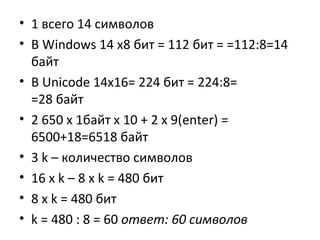 • 1 всего 14 символов
• В Windows 14 х8 бит = 112 бит = =112:8=14
байт
• В Unicode 14x16= 224 бит = 224:8=
=28 байт
• 2 650 х 1байт х 10 + 2 х 9(enter) =
6500+18=6518 байт
• 3 k – количество символов
• 16 x k – 8 x k = 480 бит
• 8 x k = 480 бит
• k = 480 : 8 = 60 ответ: 60 символов

 