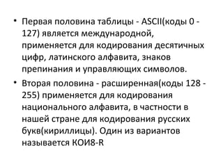 • Первая половина таблицы - ASCII(коды 0 127) является международной,
применяется для кодирования десятичных
цифр, латинского алфавита, знаков
препинания и управляющих символов.
• Вторая половина - расширенная(коды 128 255) применяется для кодирования
национального алфавита, в частности в
нашей стране для кодирования русских
букв(кириллицы). Один из вариантов
называется КОИ8-R

 