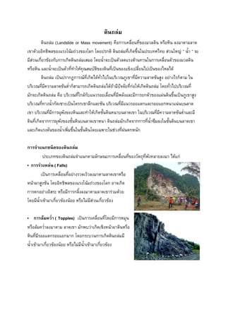 ดินถล่ม
ดินถล่ม (Landslide or Mass movement) คือการเคลื่อนที่ของมวลดิน หรือหิน ลงมาตามลาด
เขาด้วยอิทธิพลของแรงโน้มถ่วงของโลก โดยปรกติ ดินถล่มที่เกิดขึ้นในประเทศไทย ส่วนใหญ่ “ น้้า ” จะ
มีส่วนเกี่ยวข้องกับการเกิดดินถล่มเสมอ โดยน้้าจะเป็นตัวลดแรงต้านทานในการเคลื่อนตัวของมวลดิน
หรือหิน และน้้าจะเป็นตัวที่ท้าให้คุณสมบัติของดินที่เป็นของแข็งเปลี่ยนไปเป็นของไหลได้
ดินถล่ม เป็นปรากฏการณ์ที่เกิดได้ทั่วไปในบริเวณภูเขาที่มีความลาดชันสูง อย่างไรก็ตาม ใน
บริเวณที่มีความลาดชันต่้าก็สามารถเกิดดินถล่มได้ถ้ามีปัจจัยที่ก่อให้เกิดดินถล่ม โดยทั่วไปบริเวณที่
มักจะเกิดดินถล่ม คือ บริเวณที่ใกล้กับแนวรอยเลื่อนที่มีพลังและมีการยกตัวของแผ่นดินขึ้นเป็นภูเขาสูง
บริเวณที่ทางน้้ากัดเซาะเป็นโตรกเขาลึกและชัน บริเวณที่มีแนวรอยแตกและรอยแยกหนาแน่นบนลาด
เขา บริเวณที่มีการผุพังของหินและท้าให้เกิดชั้นดินหนาบนลาดเขา ในบริเวณที่มีความลาดชันต่้าและมี
ดินที่เกิดจากการผุพังของชั้นหินบนลาดเขาหนา ดินถล่มมักเกิดจากการที่น้าซึมลงในชั้นดินบนลาดเขา
และเกิดแรงดันของน้้าเพิ่มขึ้นในชั้นดินโดยเฉพาะในช่วงที่ฝนตกหนัก
การจาแนกชนิดของดินถล่ม
ประเภทของดินถล่มจ้าแนกตามลักษณะการเคลื่อนที่ของวัตถุที่พังทลายลงมา ได้แก่
• การร่วงหล่น ( Falls)
เป็นการเคลื่อนที่อย่างรวดเร็วลงมาตามลาดเขาหรือ
หน้าผาสูงชัน โดยอิทธิพลของแรงโน้มถ่วงของโลก อาจเกิด
การตกอย่างอิสระ หรือมีการกลิ้งลงมาตามลาดเขาร่วมด้วย
โดยมีน้าเข้ามาเกี่ยวข้องน้อย หรือไม่มีส่วนเกี่ยวข้อง
• การล้มควา ( Topples) เป็นการเคลื่อนที่โดยมีการหมุน
หรือล้มคว่้าลงมาตาม ลาดเขา มักพบว่าเกิดเชิงหน้าผาดินหรือ
หินที่มีรอยแตกรอยแยกมาก โดยกระบวนการเกิดดินถล่มมี
น้้าเข้ามาเกี่ยวข้องน้อย หรือไม่มีน้าเข้ามาเกี่ยวข้อง

 