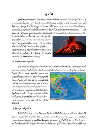 ภูเขาไฟ
ภูเขาไฟ (volcano) คือช่องระบายของเปลือกโลกที่ให้หินหลอมเหลวและผลจากภูเขาไฟต่าง ๆ
แทรกซอนผ่านขึ้นมาได้ ภูเขาไฟและปรากฏการณ์ที่เกี่ยวข้อง อาทิเช่น พุแก๊ส (fumeroles) และ พุน้า
ร้อน (hot spring) ล้วนเป็นปรากฏการณ์ที่น่าสนใจหนึ่งในบรรดากระบวนการทางธรณีวิทยาทั้งหลาย
และรวมถึงปรากฏการณ์ที่ได้เกริ่นไว้ในบทที่ผ่านมา โดยทั่วไปภูเขาไฟมีรูปทรงกรวยที่เรียกว่า
ปาก
ปล่องภูเขาไฟ (crater) รูปกรวยอยู่เหนือ ปล่องภูเขาไฟ ได้ผ่านต่อลงไปทางลาปล่องหรือรางท่อถึงห้อง
โถ่งหินหนืดใต้โลก และในช่วงที่ปะทุ ไอน้า ฝุ่น เถ้า
ธุลีภูเขาไฟ (ash) ก้อนหิน หินหลอมเหลว เรียกว่า
ลาวา พวยพุ่งคละคลุ้งขึ้นจากปล่อง ซึ่งห้องโถ่งหิน
หนืดอยู่ลึกลงไปใต้ผิวโลกเป็นแอ่งที่บรรจุวัสดุหิน
หลอมเหลวร้อนระอุ ซึ่งอาจทั้งแทรกซอนสู่เปลือกโลก
หรือปะทุขึ้นมาบนพื้นผิว มี 2 ลักษณะ คือ ปะทุพ่น
(effusive) และ ปะทุระเบิด (explosive)
(1) การกระจายของภูเขาไฟ
ภูเขาไฟบนโลกปรากฏแออัดอยู่ในแดนหรือเขตภูมิศาสตร์ได้กาหนดชัดเจน เขตภูเขาไฟเหล่านี้
ปรากฏแน่นขนัดมากที่สุดในพื้นที่ภายในเปลือกโลกไม่เสถียรหรือย่านปรากฏการณ์ก่อเทือกเขา ในสมัย
ปัจจุบัน เรียกว่า วงแหวนแห่งไฟ (ring of fire)
แบ่งออกได้สองแนวหลัก คือ แนววงรอบแปซิฟิก
(circum-Pacific belt) และ แนววงรอบเมดิเตอร์
เรเนียน (circum-Mediterranean belt) ซึ่งทั้งสอง
นี้มักเกิดร่วมกับรอยเลื่อนขนาดใหญ่หรือเขตรอย
แตกบนเปลือกโลก แนววงรอบแปซิฟิกถือว่าสาคัญ
ที่สุดในสองเขตหลัก ตั้งอยู่รอบมหาสมุทรแปซิฟิก
เขตนี้ประกอบด้วยภูเขาไฟอเมริกาใต้และอเมริกา
กลาง อะลาสกา บรรดาหมู่เกาะญี่ปุ่น ไต้หวัน
ฟิลิปปินส์
(2) ปรากฏการณ์ภูเขาไฟ
ดังได้เกริ่นไว้ข้างบนว่า ภูเขาไฟบางแห่งมีพลังขณะที่อื่นไม่ได้ปะทุภายในอดีตกาล เพื่อระบุให้
ข้องเกี่ยวกับปรากฏการณ์ภูเขาไฟ จึงได้แบ่งออกเป็น ภูเขาไฟมีพลัง (active volcanoes) ภูเขาไฟสงบ
(dormant volcanoes) และ ภูเขาไฟดับสนิท (extint volcanoes) ภูเขาไฟที่อยู่ในสภาวะมีการปะทุอย่าง
ต่อเนื่องหรือขาดหายไปเป็นช่วงให้จัดเป็นภูเขาไฟมีพลัง เช่น ภูเขาไฟเอ็ตนา (Etna) ในเกาะชิชิลี ตอน

 