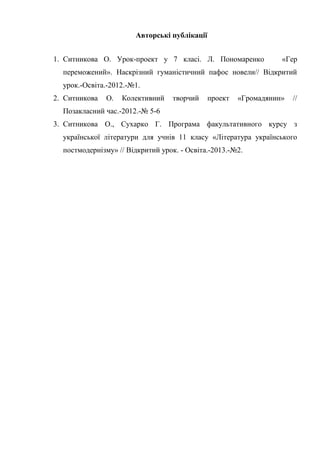 Авторські публікації
1. Ситникова О. Урок-проект у 7 класі. Л. Пономаренко

«Гер

переможений». Наскрізний гуманістичний пафос новели// Відкритий
урок.-Освіта.-2012.-№1.
2. Ситникова

О.

Колективний

творчий

проект

«Громадянин»

//

Позакласний час.-2012.-№ 5-6
3. Ситникова О., Сухарко Г. Програма факультативного курсу з
української літератури для учнів 11 класу «Література українського
постмодернізму» // Відкритий урок. - Освіта.-2013.-№2.

 