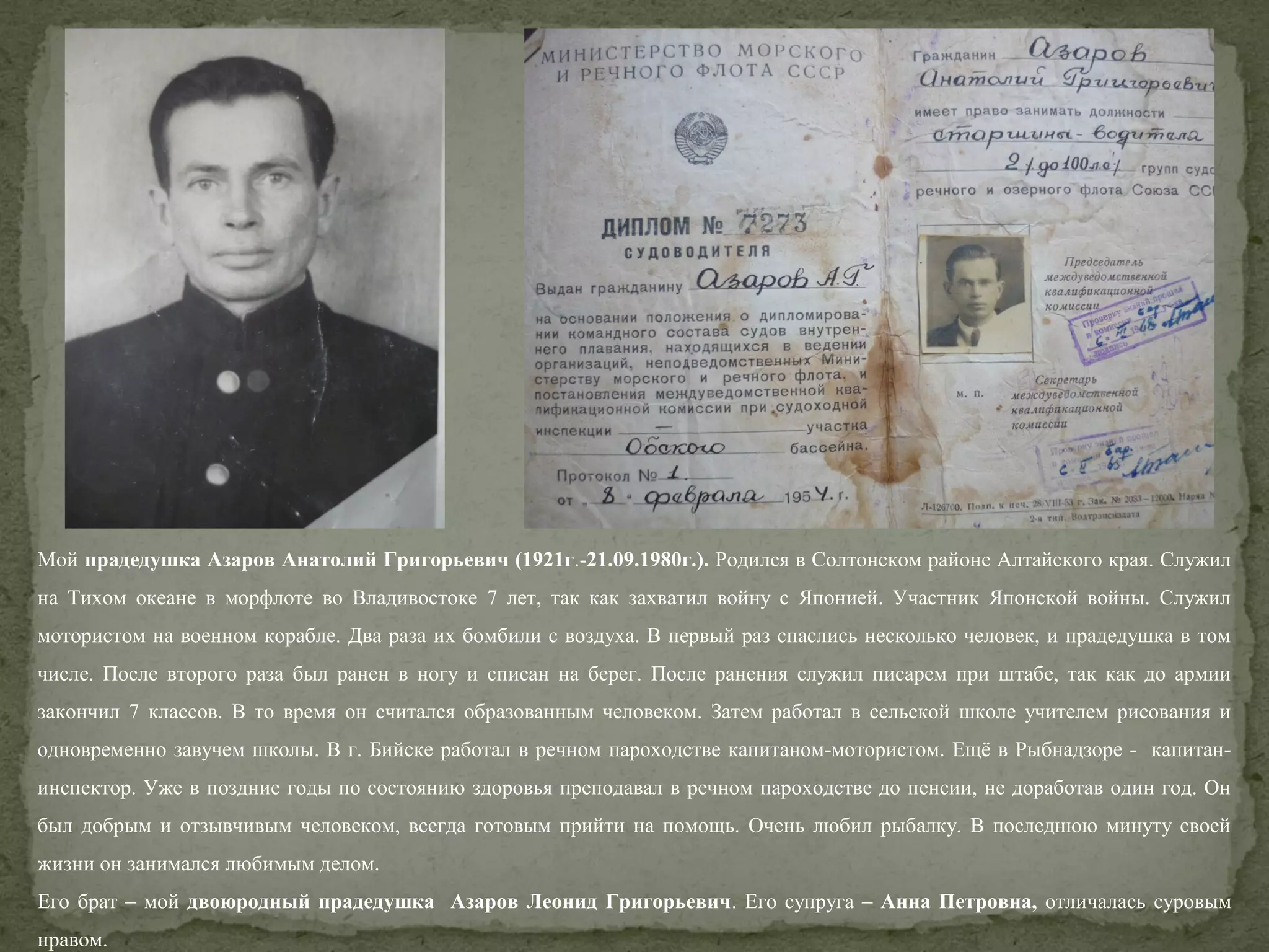 Мой прадедушка Азаров Анатолий Григорьевич (1921г.-21.09.1980г.). Родился в Солтонском районе Алтайского края. Служил
на Тихом океане в морфлоте во Владивостоке 7 лет, так как захватил войну с Японией. Участник Японской войны. Служил
мотористом на военном корабле. Два раза их бомбили с воздуха. В первый раз спаслись несколько человек, и прадедушка в том
числе. После второго раза был ранен в ногу и списан на берег. После ранения служил писарем при штабе, так как до армии
закончил 7 классов. В то время он считался образованным человеком. Затем работал в сельской школе учителем рисования и
одновременно завучем школы. В г. Бийске работал в речном пароходстве капитаном-мотористом. Ещё в Рыбнадзоре - капитанинспектор. Уже в поздние годы по состоянию здоровья преподавал в речном пароходстве до пенсии, не доработав один год. Он
был добрым и отзывчивым человеком, всегда готовым прийти на помощь. Очень любил рыбалку. В последнюю минуту своей
жизни он занимался любимым делом.
Его брат – мой двоюродный прадедушка Азаров Леонид Григорьевич. Его супруга – Анна Петровна, отличалась суровым
нравом.

 