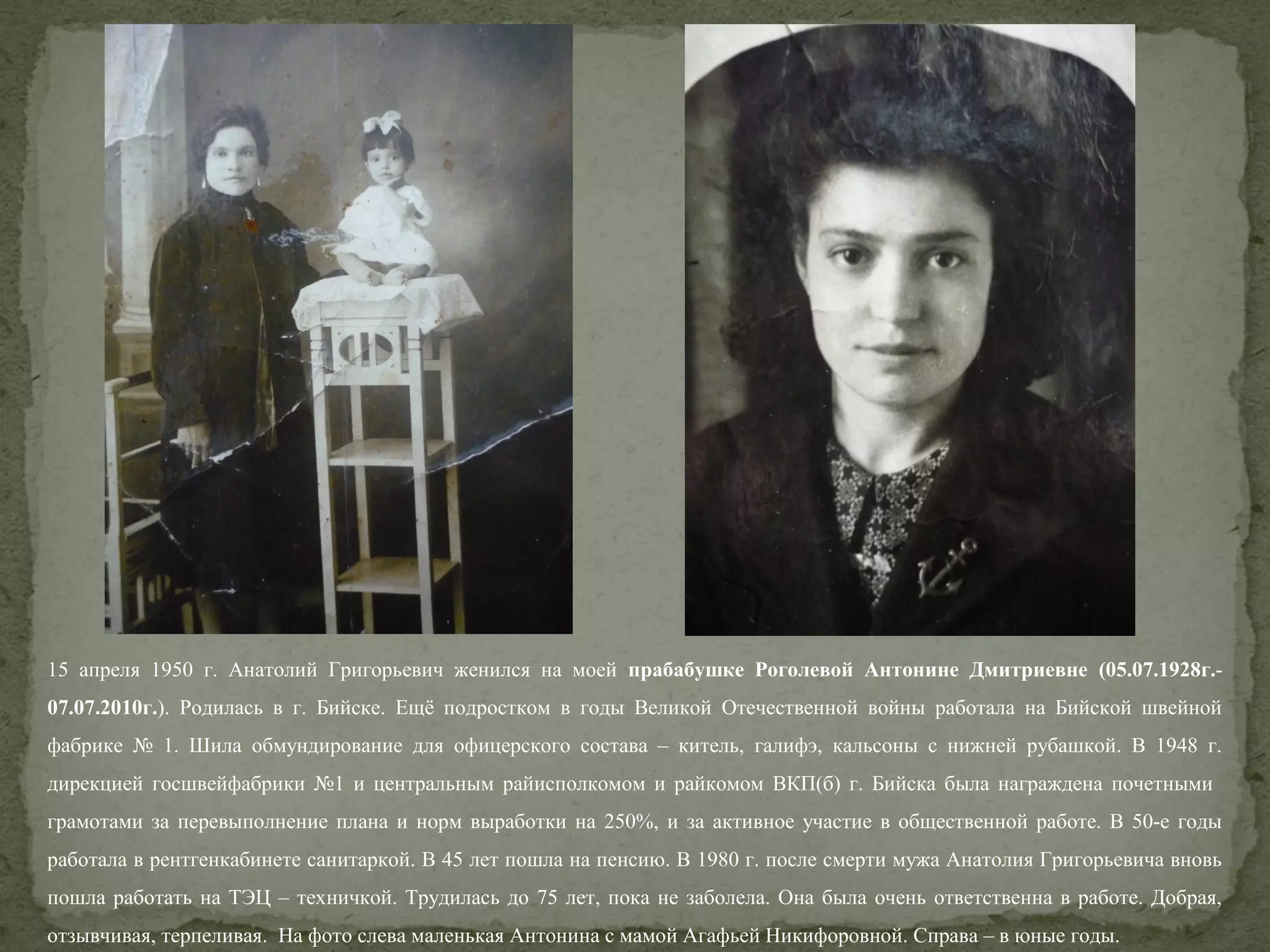 15 апреля 1950 г. Анатолий Григорьевич женился на моей прабабушке Роголевой Антонине Дмитриевне (05.07.1928г.07.07.2010г.). Родилась в г. Бийске. Ещё подростком в годы Великой Отечественной войны работала на Бийской швейной
фабрике № 1. Шила обмундирование для офицерского состава – китель, галифэ, кальсоны с нижней рубашкой. В 1948 г.
дирекцией госшвейфабрики №1 и центральным райисполкомом и райкомом ВКП(б) г. Бийска была награждена почетными
грамотами за перевыполнение плана и норм выработки на 250%, и за активное участие в общественной работе. В 50-е годы
работала в рентгенкабинете санитаркой. В 45 лет пошла на пенсию. В 1980 г. после смерти мужа Анатолия Григорьевича вновь
пошла работать на ТЭЦ – техничкой. Трудилась до 75 лет, пока не заболела. Она была очень ответственна в работе. Добрая,
отзывчивая, терпеливая. На фото слева маленькая Антонина с мамой Агафьей Никифоровной. Справа – в юные годы.

 