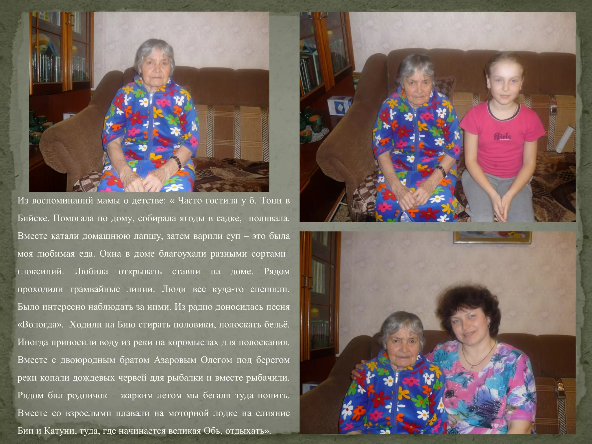 Из воспоминаний мамы о детстве: « Часто гостила у б. Тони в
Бийске. Помогала по дому, собирала ягоды в садке, поливала.
Вместе катали домашнюю лапшу, затем варили суп – это была
моя любимая еда. Окна в доме благоухали разными сортами
глоксиний.

Любила

открывать

ставни

на

доме.

Рядом

проходили трамвайные линии. Люди все куда-то спешили.
Было интересно наблюдать за ними. Из радио доносилась песня
«Вологда». Ходили на Бию стирать половики, полоскать бельё.
Иногда приносили воду из реки на коромыслах для полоскания.
Вместе с двоюродным братом Азаровым Олегом под берегом
реки копали дождевых червей для рыбалки и вместе рыбачили.
Рядом бил родничок – жарким летом мы бегали туда попить.
Вместе со взрослыми плавали на моторной лодке на слияние
Бии и Катуни, туда, где начинается великая Обь, отдыхать».

 