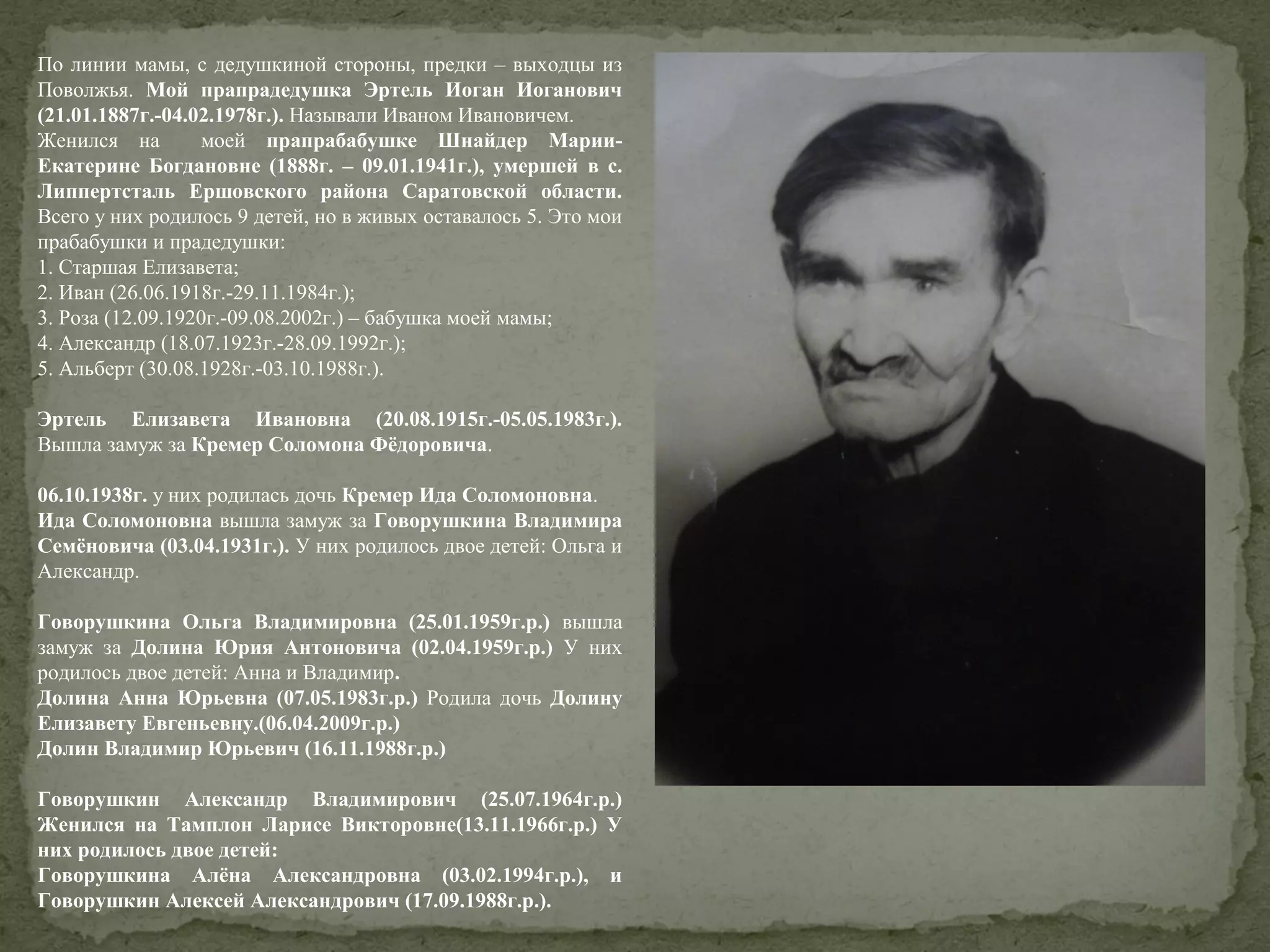 По линии мамы, с дедушкиной стороны, предки – выходцы из
Поволжья. Мой прапрадедушка Эртель Иоган Иоганович
(21.01.1887г.-04.02.1978г.). Называли Иваном Ивановичем.
Женился на
моей прапрабабушке Шнайдер МарииЕкатерине Богдановне (1888г. – 09.01.1941г.), умершей в с.
Липпертсталь Ершовского района Саратовской области.
Всего у них родилось 9 детей, но в живых оставалось 5. Это мои
прабабушки и прадедушки:
1. Старшая Елизавета;
2. Иван (26.06.1918г.-29.11.1984г.);
3. Роза (12.09.1920г.-09.08.2002г.) – бабушка моей мамы;
4. Александр (18.07.1923г.-28.09.1992г.);
5. Альберт (30.08.1928г.-03.10.1988г.).
Эртель Елизавета Ивановна (20.08.1915г.-05.05.1983г.).
Вышла замуж за Кремер Соломона Фёдоровича.
06.10.1938г. у них родилась дочь Кремер Ида Соломоновна.
Ида Соломоновна вышла замуж за Говорушкина Владимира
Семёновича (03.04.1931г.). У них родилось двое детей: Ольга и
Александр.
Говорушкина Ольга Владимировна (25.01.1959г.р.) вышла
замуж за Долина Юрия Антоновича (02.04.1959г.р.) У них
родилось двое детей: Анна и Владимир.
Долина Анна Юрьевна (07.05.1983г.р.) Родила дочь Долину
Елизавету Евгеньевну.(06.04.2009г.р.)
Долин Владимир Юрьевич (16.11.1988г.р.)
Говорушкин Александр Владимирович (25.07.1964г.р.)
Женился на Тамплон Ларисе Викторовне(13.11.1966г.р.) У
них родилось двое детей:
Говорушкина Алёна Александровна (03.02.1994г.р.), и
Говорушкин Алексей Александрович (17.09.1988г.р.).

 
