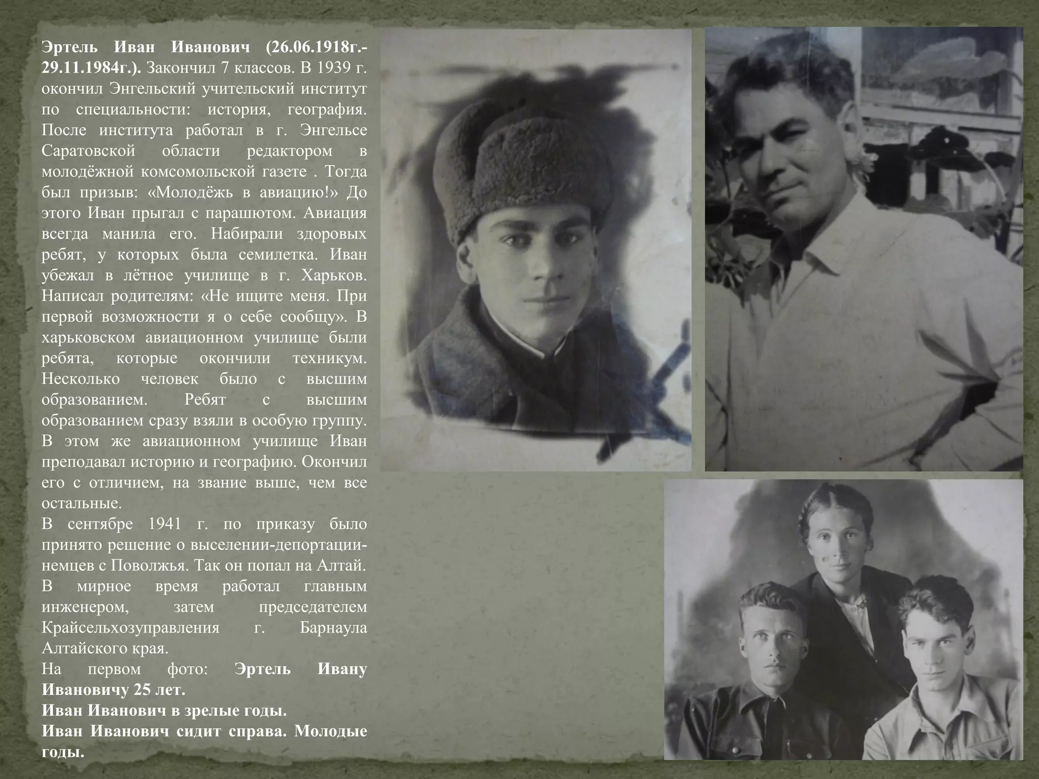 Эртель Иван Иванович (26.06.1918г.29.11.1984г.). Закончил 7 классов. В 1939 г.
окончил Энгельский учительский институт
по специальности: история, география.
После института работал в г. Энгельсе
Саратовской
области
редактором
в
молодёжной комсомольской газете . Тогда
был призыв: «Молодёжь в авиацию!» До
этого Иван прыгал с парашютом. Авиация
всегда манила его. Набирали здоровых
ребят, у которых была семилетка. Иван
убежал в лётное училище в г. Харьков.
Написал родителям: «Не ищите меня. При
первой возможности я о себе сообщу». В
харьковском авиационном училище были
ребята, которые окончили техникум.
Несколько человек было с высшим
образованием.
Ребят
с
высшим
образованием сразу взяли в особую группу.
В этом же авиационном училище Иван
преподавал историю и географию. Окончил
его с отличием, на звание выше, чем все
остальные.
В сентябре 1941 г. по приказу было
принято решение о выселении-депортациинемцев с Поволжья. Так он попал на Алтай.
В мирное время работал главным
инженером,
затем
председателем
Крайсельхозуправления
г.
Барнаула
Алтайского края.
На
первом
фото:
Эртель
Ивану
Ивановичу 25 лет.
Иван Иванович в зрелые годы.
Иван Иванович сидит справа. Молодые
годы.

 