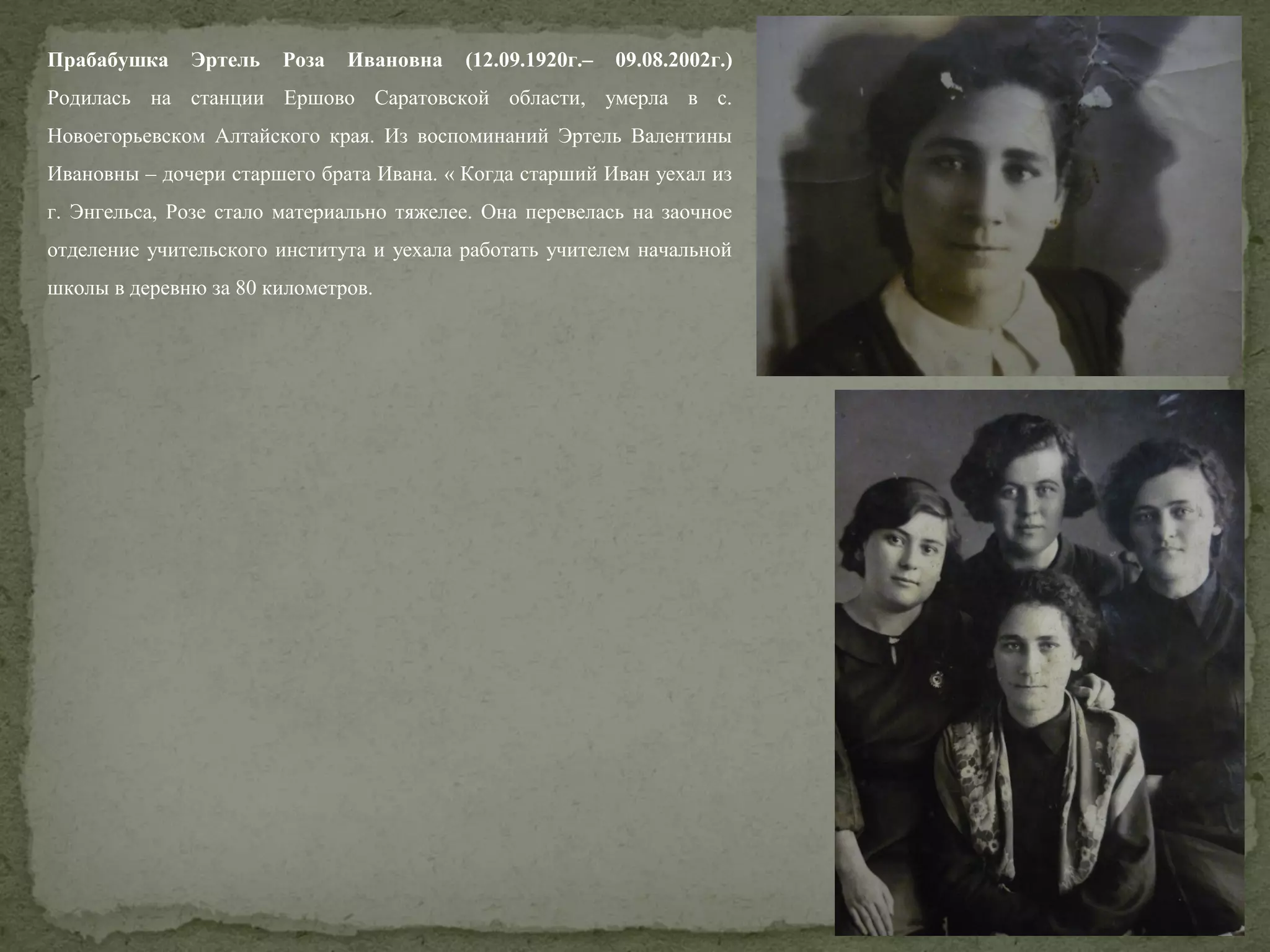 Прабабушка

Эртель

Роза

Ивановна

(12.09.1920г.–

09.08.2002г.)

Родилась на станции Ершово Саратовской области, умерла в с.
Новоегорьевском Алтайского края. Из воспоминаний Эртель Валентины
Ивановны – дочери старшего брата Ивана. « Когда старший Иван уехал из
г. Энгельса, Розе стало материально тяжелее. Она перевелась на заочное
отделение учительского института и уехала работать учителем начальной
школы в деревню за 80 километров.

 