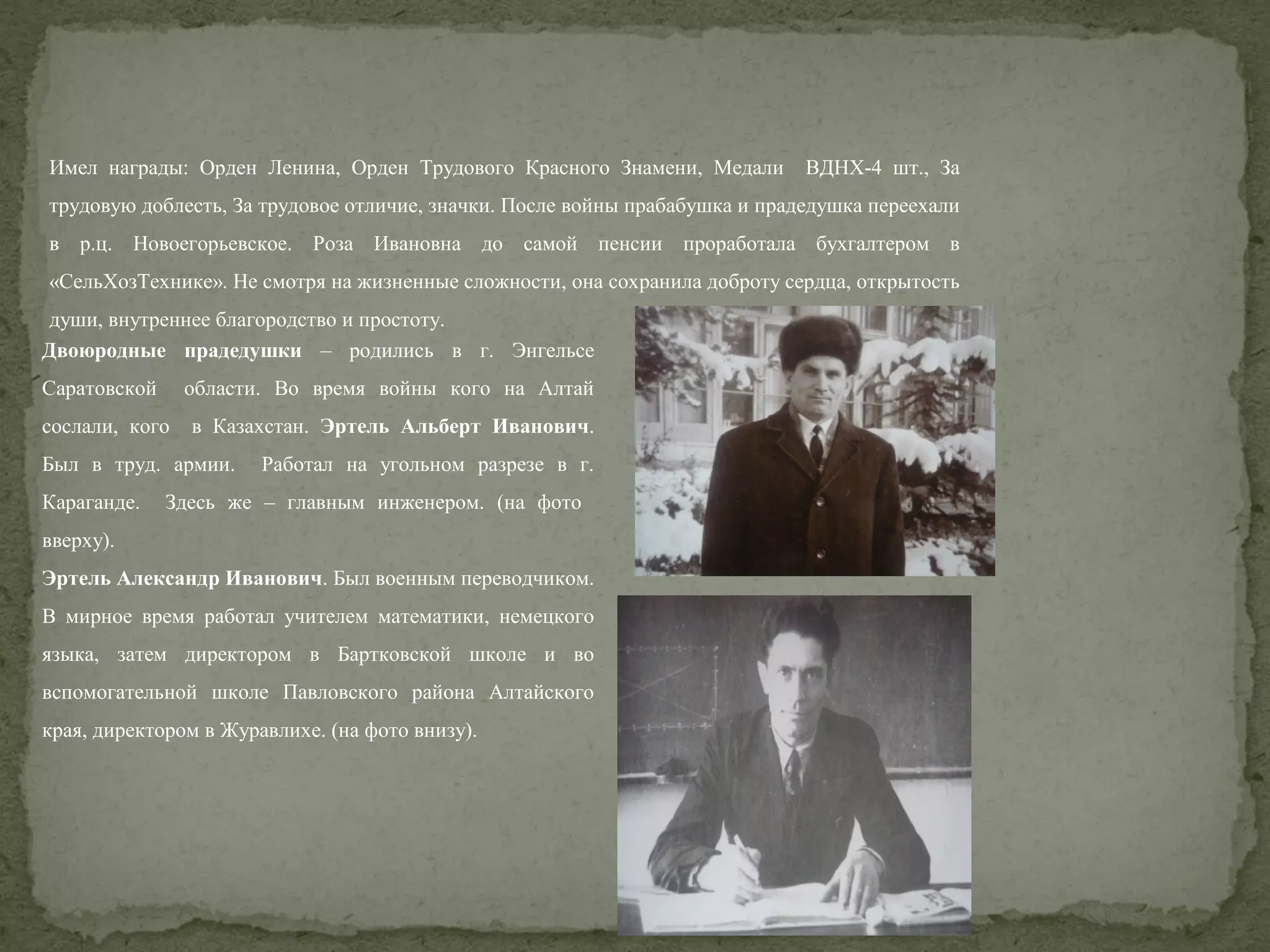Имел награды: Орден Ленина, Орден Трудового Красного Знамени, Медали

ВДНХ-4 шт., За

трудовую доблесть, За трудовое отличие, значки. После войны прабабушка и прадедушка переехали
в р.ц. Новоегорьевское. Роза Ивановна до самой пенсии проработала бухгалтером в
«СельХозТехнике». Не смотря на жизненные сложности, она сохранила доброту сердца, открытость
души, внутреннее благородство и простоту.
Двоюродные прадедушки – родились в г. Энгельсе
Саратовской

области. Во время войны кого на Алтай

сослали, кого

в Казахстан. Эртель Альберт Иванович.

Был в труд. армии.
Караганде.

Работал на угольном разрезе в г.

Здесь же – главным инженером. (на фото

вверху).
Эртель Александр Иванович. Был военным переводчиком.
В мирное время работал учителем математики, немецкого
языка, затем директором в Бартковской школе и во
вспомогательной школе Павловского района Алтайского
края, директором в Журавлихе. (на фото внизу).

 