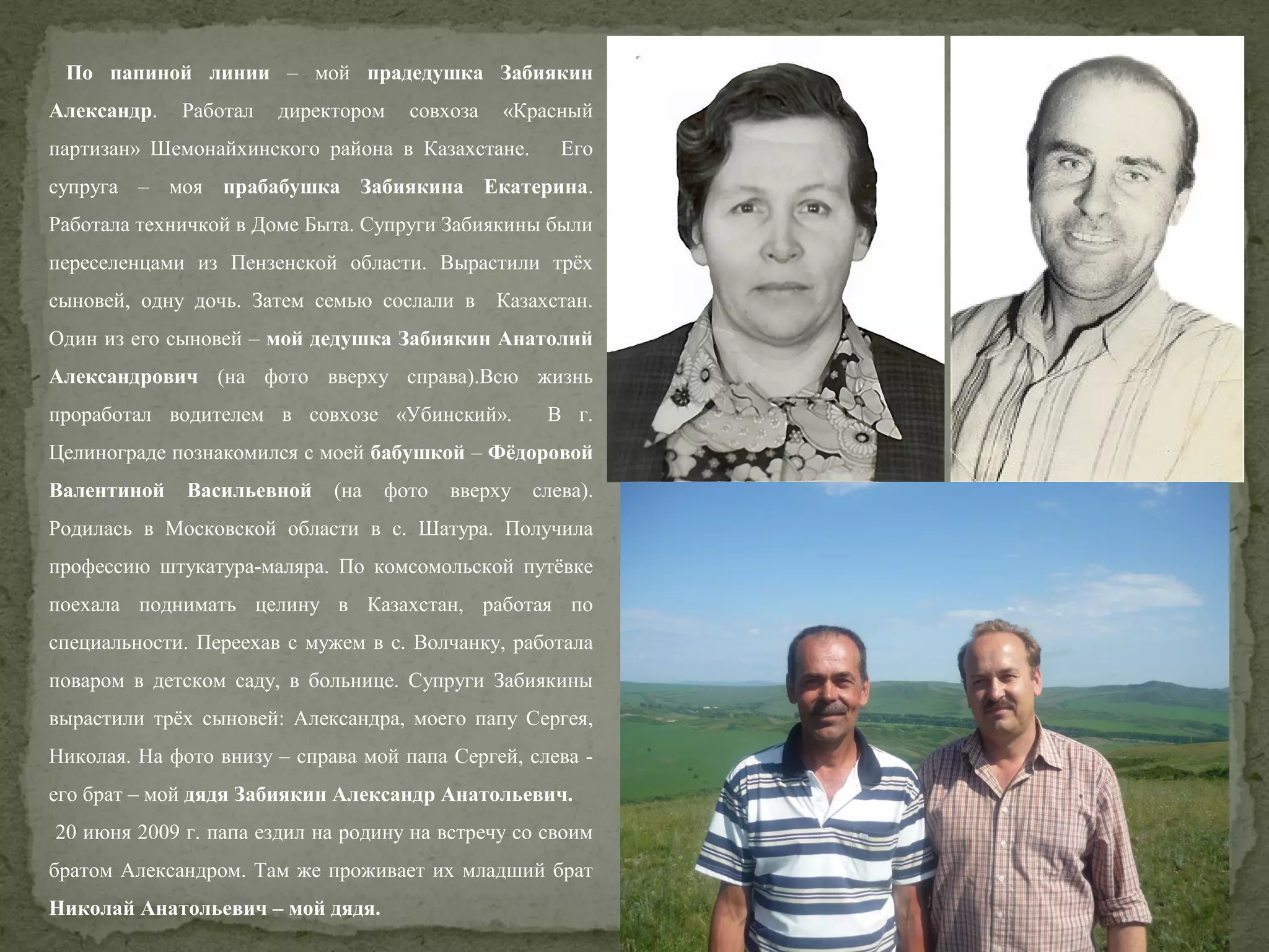 По папиной линии – мой прадедушка Забиякин
Александр.

Работал

директором

совхоза

«Красный

партизан» Шемонайхинского района в Казахстане.

Его

супруга – моя прабабушка Забиякина Екатерина.
Работала техничкой в Доме Быта. Супруги Забиякины были
переселенцами из Пензенской области. Вырастили трёх
сыновей, одну дочь. Затем семью сослали в

Казахстан.

Один из его сыновей – мой дедушка Забиякин Анатолий
Александрович (на фото вверху справа).Всю жизнь
проработал водителем в совхозе «Убинский».

В г.

Целинограде познакомился с моей бабушкой – Фёдоровой
Валентиной

Васильевной

(на

фото

вверху

слева).

Родилась в Московской области в с. Шатура. Получила
профессию штукатура-маляра. По комсомольской путёвке
поехала поднимать целину в Казахстан, работая по
специальности. Переехав с мужем в с. Волчанку, работала
поваром в детском саду, в больнице. Супруги Забиякины
вырастили трёх сыновей: Александра, моего папу Сергея,
Николая. На фото внизу – справа мой папа Сергей, слева его брат – мой дядя Забиякин Александр Анатольевич.
20 июня 2009 г. папа ездил на родину на встречу со своим
братом Александром. Там же проживает их младший брат
Николай Анатольевич – мой дядя.

 