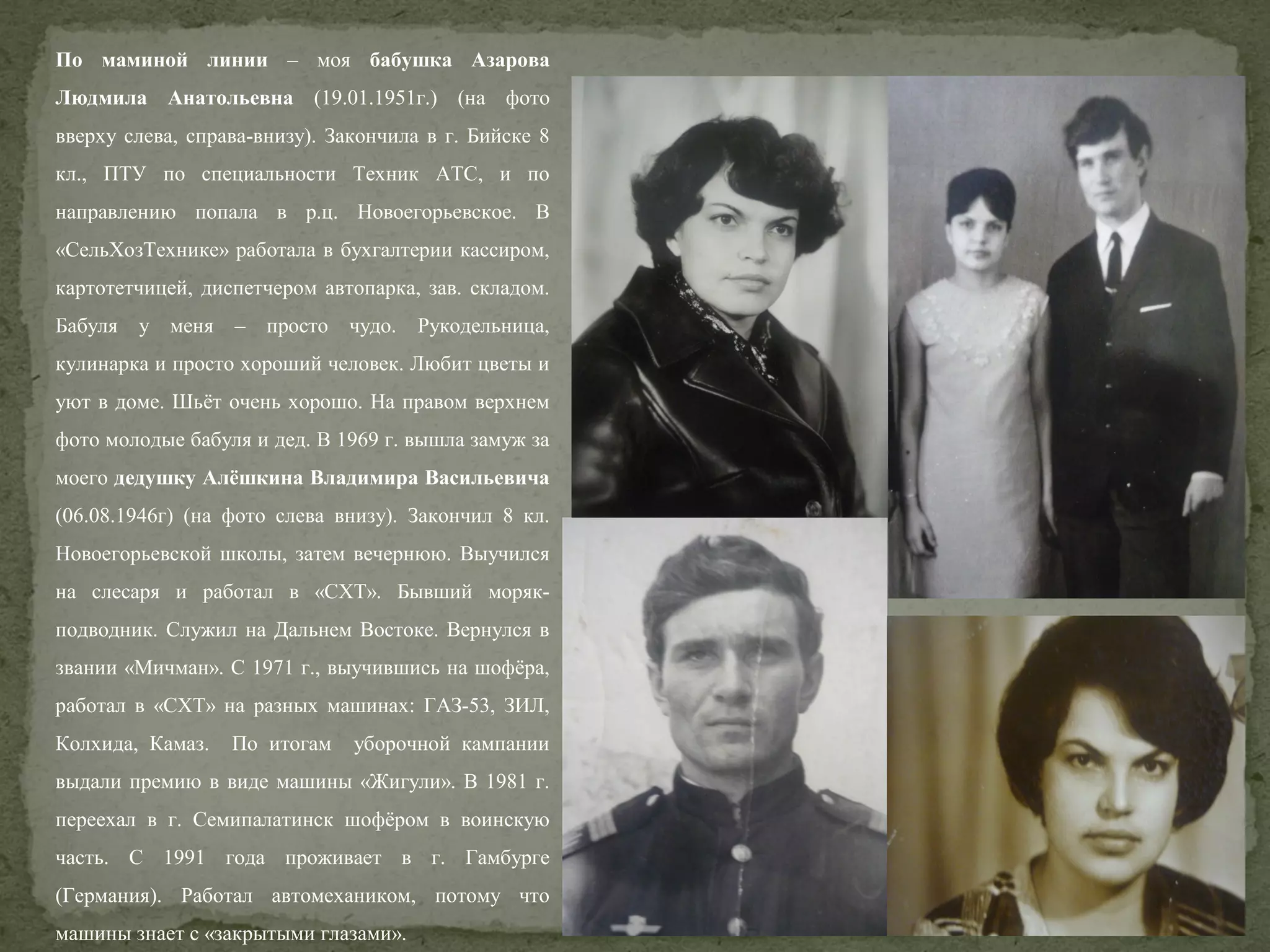 По маминой линии – моя бабушка Азарова
Людмила Анатольевна (19.01.1951г.) (на фото
вверху слева, справа-внизу). Закончила в г. Бийске 8
кл., ПТУ по специальности Техник АТС, и по
направлению попала в р.ц. Новоегорьевское. В
«СельХозТехнике» работала в бухгалтерии кассиром,
картотетчицей, диспетчером автопарка, зав. складом.
Бабуля у меня – просто чудо. Рукодельница,
кулинарка и просто хороший человек. Любит цветы и
уют в доме. Шьёт очень хорошо. На правом верхнем
фото молодые бабуля и дед. В 1969 г. вышла замуж за
моего дедушку Алёшкина Владимира Васильевича
(06.08.1946г) (на фото слева внизу). Закончил 8 кл.
Новоегорьевской школы, затем вечернюю. Выучился
на слесаря и работал в «СХТ». Бывший морякподводник. Служил на Дальнем Востоке. Вернулся в
звании «Мичман». С 1971 г., выучившись на шофёра,
работал в «СХТ» на разных машинах: ГАЗ-53, ЗИЛ,
Колхида, Камаз.

По итогам

уборочной кампании

выдали премию в виде машины «Жигули». В 1981 г.
переехал в г. Семипалатинск шофёром в воинскую
часть. С 1991 года проживает в г. Гамбурге
(Германия). Работал автомехаником, потому что
машины знает с «закрытыми глазами».

 