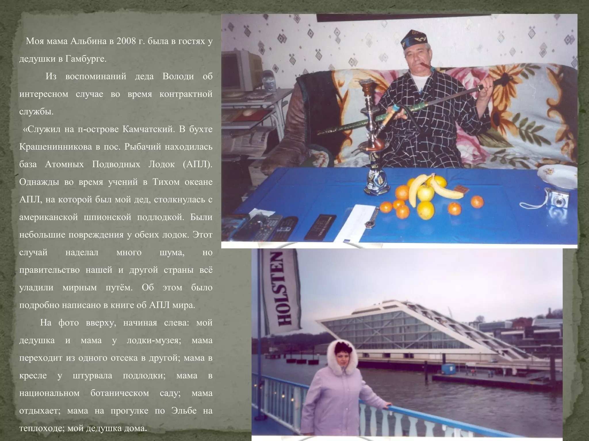 Моя мама Альбина в 2008 г. была в гостях у
дедушки в Гамбурге.
Из воспоминаний деда Володи об
интересном случае во время контрактной
службы.
«Служил на п-острове Камчатский. В бухте
Крашенинникова в пос. Рыбачий находилась
база Атомных Подводных Лодок (АПЛ).
Однажды во время учений в Тихом океане
АПЛ, на которой был мой дед, столкнулась с
американской шпионской подлодкой. Были
небольшие повреждения у обеих лодок. Этот
случай

наделал

много

шума,

но

правительство нашей и другой страны всё
уладили мирным путём. Об этом было
подробно написано в книге об АПЛ мира.
На фото вверху, начиная слева: мой
дедушка

и

мама

у

лодки-музея;

мама

переходит из одного отсека в другой; мама в
кресле

у

штурвала

национальном

подлодки;

ботаническом

мама

саду;

в

мама

отдыхает; мама на прогулке по Эльбе на
теплоходе; мой дедушка дома.

 