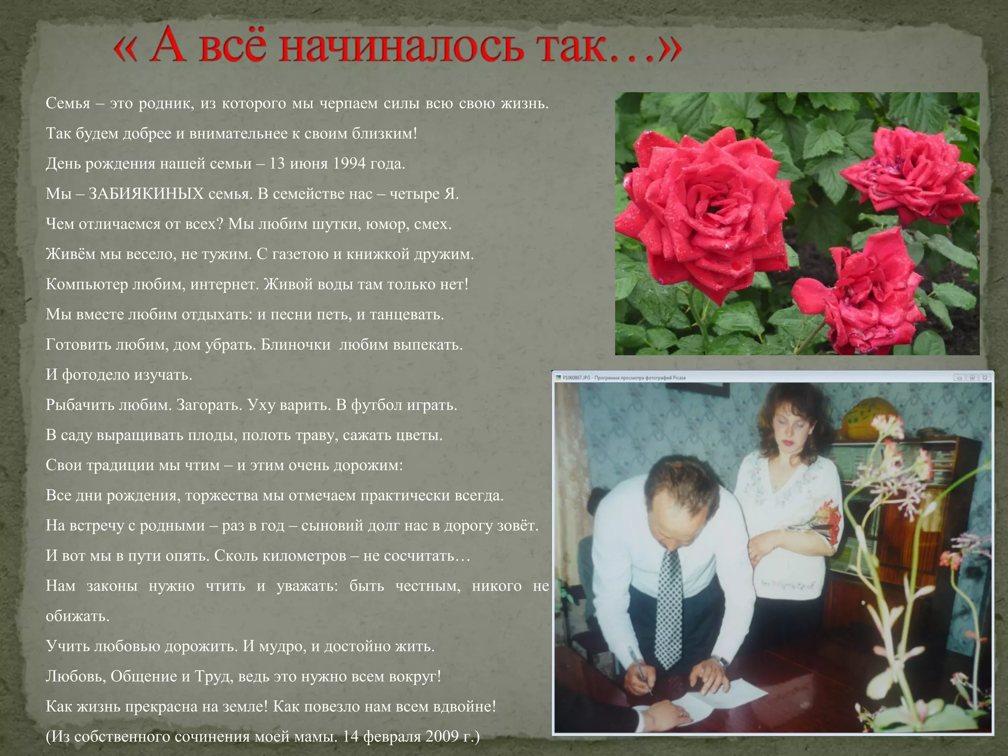 Семья – это родник, из которого мы черпаем силы всю свою жизнь.
Так будем добрее и внимательнее к своим близким!
День рождения нашей семьи – 13 июня 1994 года.
Мы – ЗАБИЯКИНЫХ семья. В семействе нас – четыре Я.
Чем отличаемся от всех? Мы любим шутки, юмор, смех.
Живём мы весело, не тужим. С газетою и книжкой дружим.
Компьютер любим, интернет. Живой воды там только нет!
Мы вместе любим отдыхать: и песни петь, и танцевать.
Готовить любим, дом убрать. Блиночки любим выпекать.
И фотодело изучать.
Рыбачить любим. Загорать. Уху варить. В футбол играть.
В саду выращивать плоды, полоть траву, сажать цветы.
Свои традиции мы чтим – и этим очень дорожим:
Все дни рождения, торжества мы отмечаем практически всегда.
На встречу с родными – раз в год – сыновий долг нас в дорогу зовёт.
И вот мы в пути опять. Сколь километров – не сосчитать…
Нам законы нужно чтить и уважать: быть честным, никого не
обижать.
Учить любовью дорожить. И мудро, и достойно жить.
Любовь, Общение и Труд, ведь это нужно всем вокруг!
Как жизнь прекрасна на земле! Как повезло нам всем вдвойне!
(Из собственного сочинения моей мамы. 14 февраля 2009 г.)

 