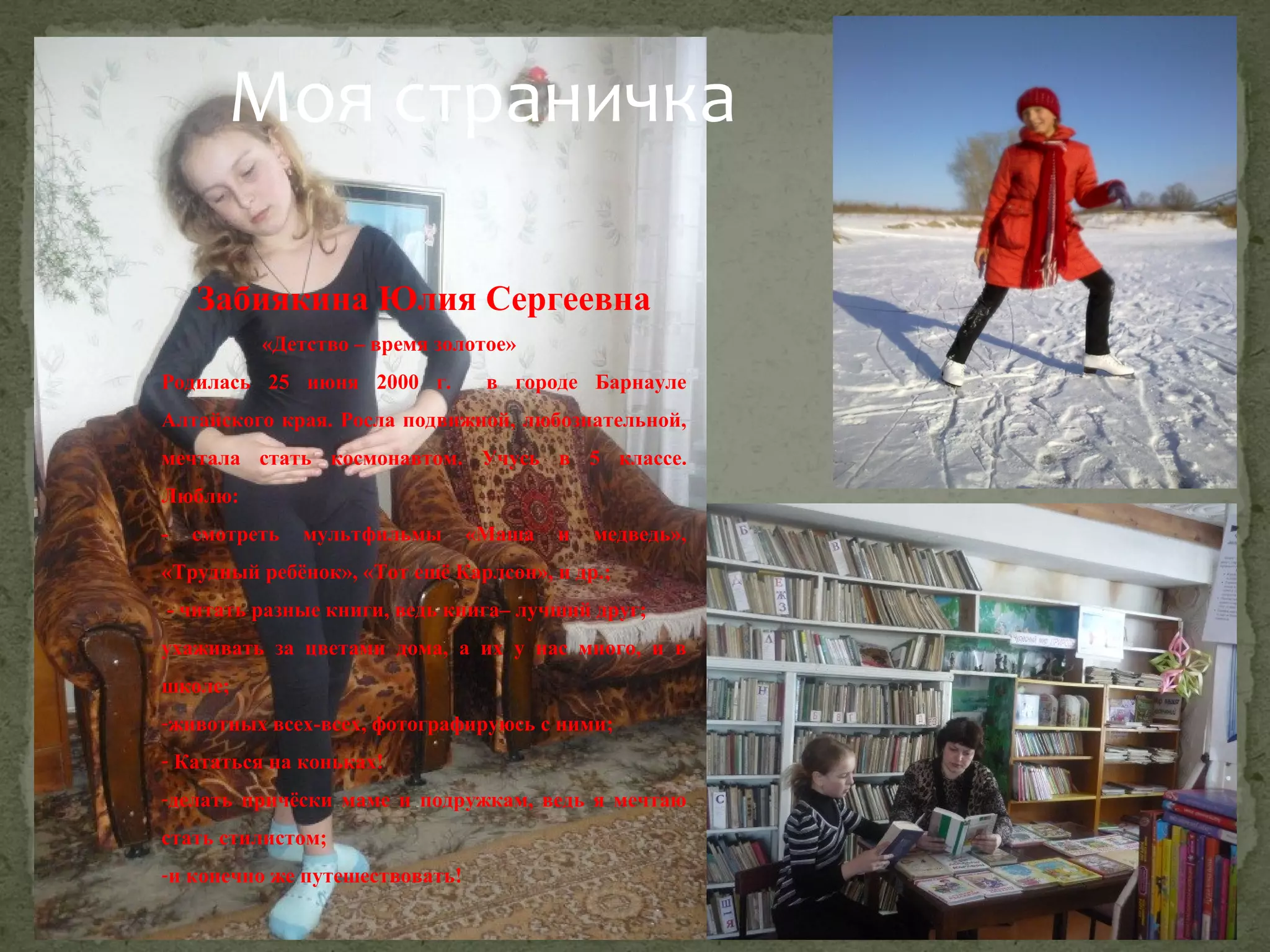Моя страничка
Забиякина Юлия Сергеевна
«Детство – время золотое»
Родилась 25 июня 2000 г.

в городе Барнауле

Алтайского края. Росла подвижной, любознательной,
мечтала стать космонавтом. Учусь в 5 классе.
Люблю:
-

смотреть

мультфильмы

«Маша

и

медведь»,

«Трудный ребёнок», «Тот ещё Карлсон», и др.;
- читать разные книги, ведь книга– лучший друг;
ухаживать за цветами дома, а их у нас много, и в
школе;
-животных всех-всех, фотографируюсь с ними;
- Кататься на коньках!
-делать причёски маме и подружкам, ведь я мечтаю
стать стилистом;
-и конечно же путешествовать!

 