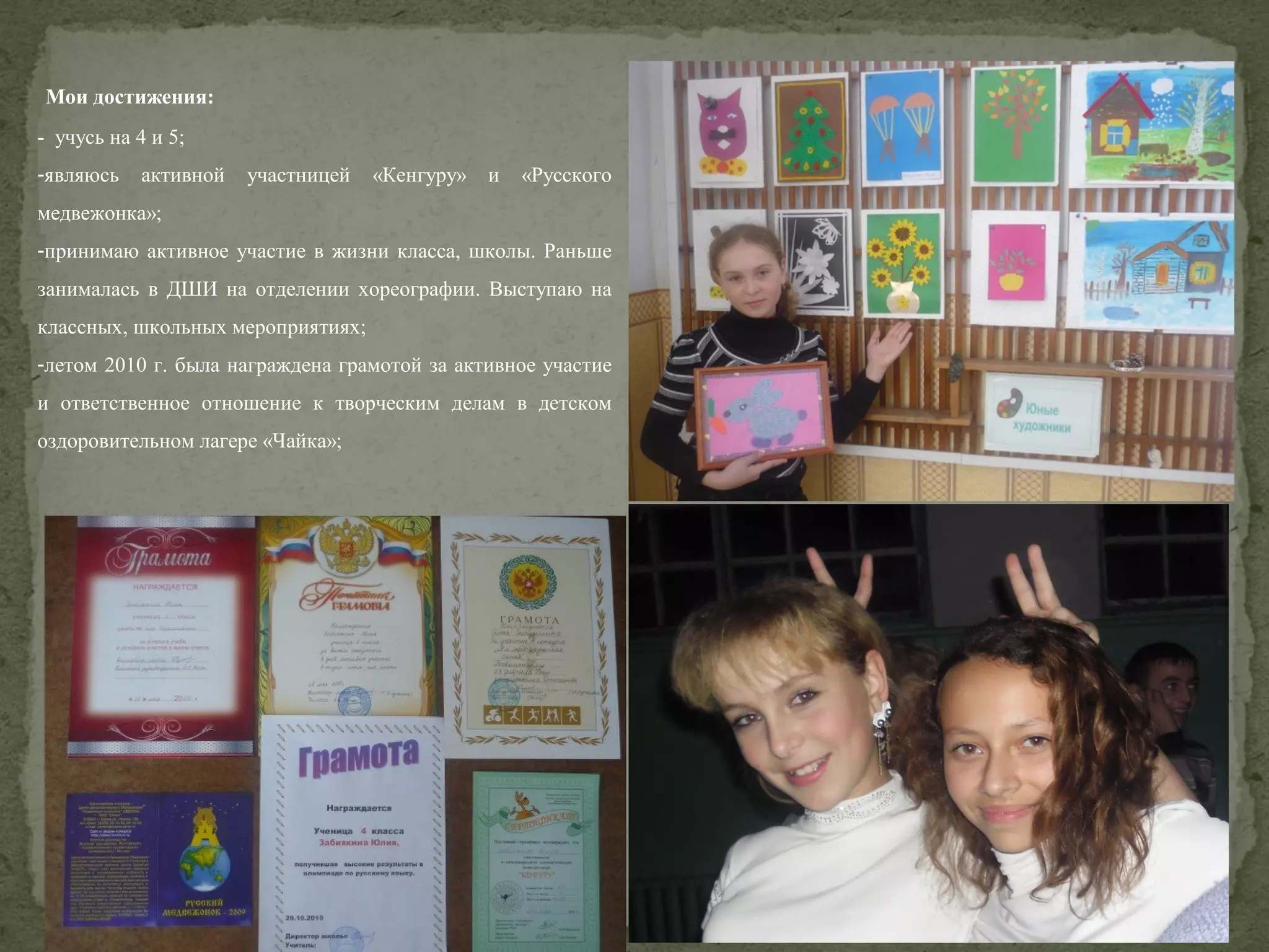 Мои достижения:
- учусь на 4 и 5;
-являюсь

активной

участницей

«Кенгуру»

и

«Русского

медвежонка»;
-принимаю активное участие в жизни класса, школы. Раньше
занималась в ДШИ на отделении хореографии. Выступаю на
классных, школьных мероприятиях;
-летом 2010 г. была награждена грамотой за активное участие
и ответственное отношение к творческим делам в детском
оздоровительном лагере «Чайка»;

 