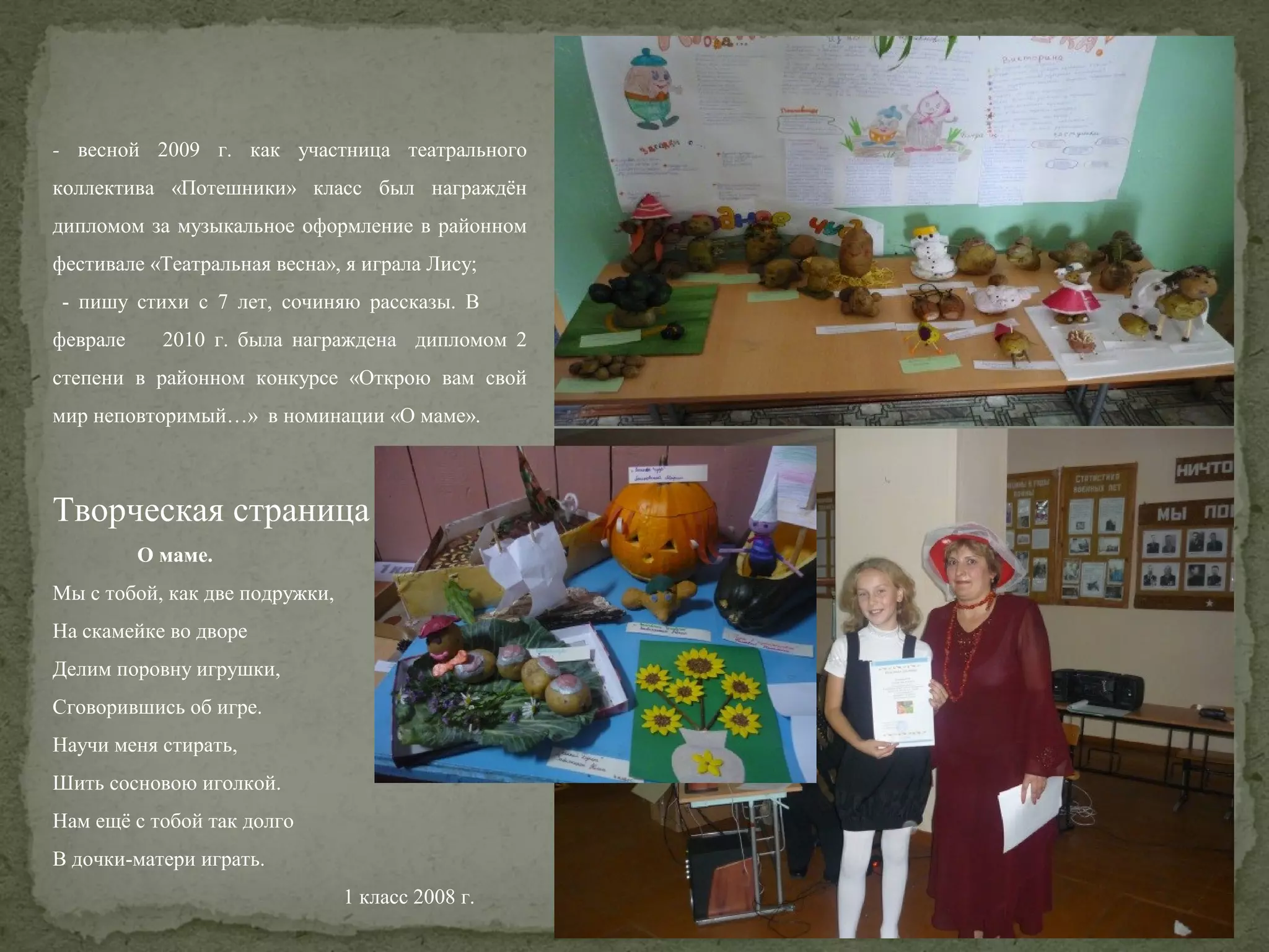- весной 2009 г. как участница театрального
коллектива «Потешники» класс был награждён
дипломом за музыкальное оформление в районном
фестивале «Театральная весна», я играла Лису;
- пишу стихи с 7 лет, сочиняю рассказы. В
феврале

2010 г. была награждена дипломом 2

степени в районном конкурсе «Открою вам свой
мир неповторимый…» в номинации «О маме».

Творческая страница
О маме.
Мы с тобой, как две подружки,
На скамейке во дворе
Делим поровну игрушки,
Сговорившись об игре.
Научи меня стирать,
Шить сосновою иголкой.
Нам ещё с тобой так долго
В дочки-матери играть.
1 класс 2008 г.

 