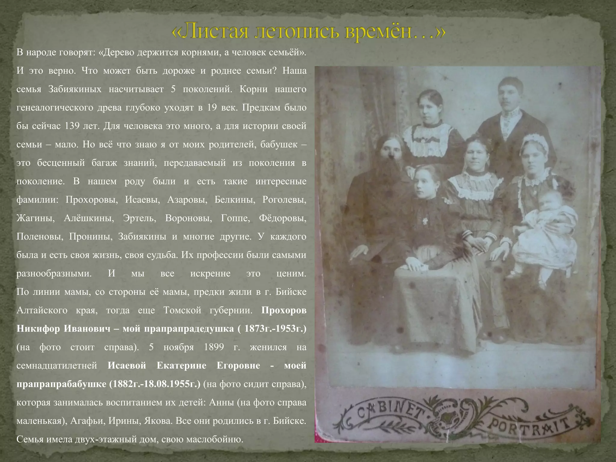 В народе говорят: «Дерево держится корнями, а человек семьёй».
И это верно. Что может быть дороже и роднее семьи? Наша
семья Забиякиных насчитывает 5 поколений. Корни нашего
генеалогического древа глубоко уходят в 19 век. Предкам было
бы сейчас 139 лет. Для человека это много, а для истории своей
семьи – мало. Но всё что знаю я от моих родителей, бабушек –
это бесценный багаж знаний, передаваемый из поколения в
поколение. В нашем роду были и есть такие интересные
фамилии: Прохоровы, Исаевы, Азаровы, Белкины, Роголевы,
Жагины, Алёшкины, Эртель, Вороновы, Гоппе, Фёдоровы,
Поленовы, Пронины, Забиякины и многие другие. У каждого
была и есть своя жизнь, своя судьба. Их профессии были самыми
разнообразными.

И

мы

все

искренне

это

ценим.

По линии мамы, со стороны её мамы, предки жили в г. Бийске
Алтайского края, тогда еще Томской губернии. Прохоров
Никифор Иванович – мой прапрапрадедушка ( 1873г.-1953г.)
(на фото стоит справа). 5 ноября 1899 г. женился на
семнадцатилетней

Исаевой

Екатерине Егоровне - моей

прапрапрабабушке (1882г.-18.08.1955г.) (на фото сидит справа),
которая занималась воспитанием их детей: Анны (на фото справа
маленькая), Агафьи, Ирины, Якова. Все они родились в г. Бийске.
Семья имела двух-этажный дом, свою маслобойню.

 