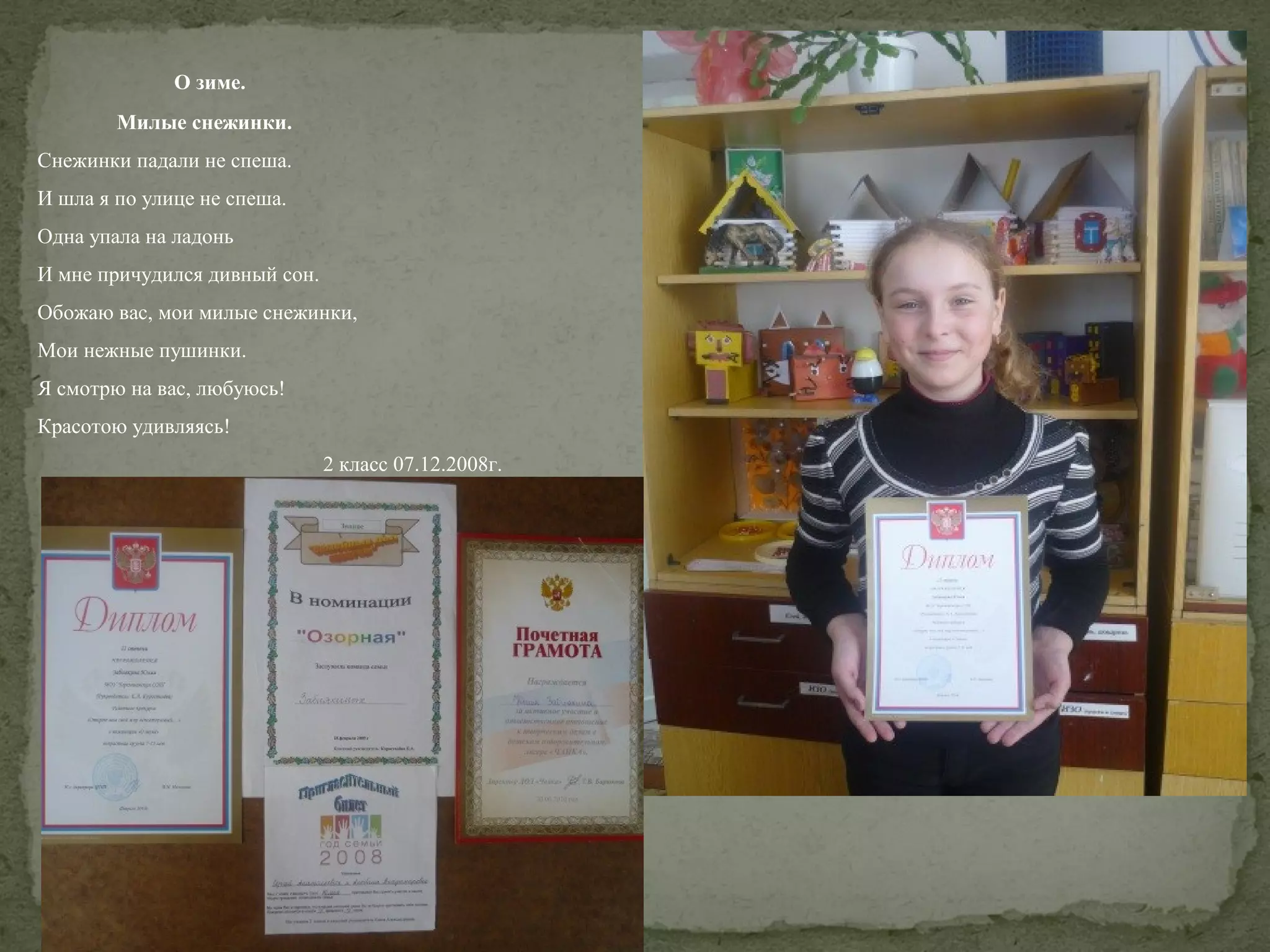 О зиме.
Милые снежинки.
Снежинки падали не спеша.
И шла я по улице не спеша.
Одна упала на ладонь
И мне причудился дивный сон.
Обожаю вас, мои милые снежинки,
Мои нежные пушинки.
Я смотрю на вас, любуюсь!
Красотою удивляясь!
2 класс 07.12.2008г.

 