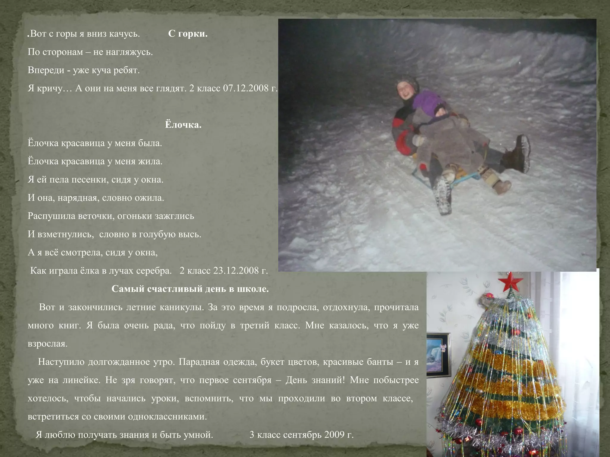 .Вот с горы я вниз качусь.

С горки.

По сторонам – не нагляжусь.
Впереди - уже куча ребят.
Я кричу… А они на меня все глядят. 2 класс 07.12.2008 г.
Ёлочка.
Ёлочка красавица у меня была.
Ёлочка красавица у меня жила.
Я ей пела песенки, сидя у окна.
И она, нарядная, словно ожила.
Распушила веточки, огоньки зажглись
И взметнулись, словно в голубую высь.
А я всё смотрела, сидя у окна,
Как играла ёлка в лучах серебра. 2 класс 23.12.2008 г.
Самый счастливый день в школе.
Вот и закончились летние каникулы. За это время я подросла, отдохнула, прочитала
много книг. Я была очень рада, что пойду в третий класс. Мне казалось, что я уже
взрослая.
Наступило долгожданное утро. Парадная одежда, букет цветов, красивые банты – и я
уже на линейке. Не зря говорят, что первое сентября – День знаний! Мне побыстрее
хотелось, чтобы начались уроки, вспомнить, что мы проходили во втором классе,
встретиться со своими одноклассниками.
Я люблю получать знания и быть умной.

3 класс сентябрь 2009 г.

 